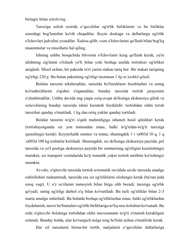 biringiz bilan tekshiring . 
Taroziga solish oxirida o’quvchilar og'irlik birliklarini va bu birliklar 
orasidagi bog'lanishni ko'rib chiqadilar. Keyin doskaga va daftarlarga og'irlik 
o'lchovlari jadvalini yozadilar. Xulosa qilib, vazn o'lchovlarini qo'llash bilan bog'liq 
muammolar va misollarni hal qiling. 
Ishning ushbu bosqichida bilvosita o'lchovlarni keng qo'llash kerak, ya'ni 
idishning sig'imini o'lchash yo'li bilan yoki boshqa usulda tortishsiz og'irlikni 
aniqlash. Misol uchun, bir paketda to'rt yarim stakan tariq bor. Bir stakan tariqning 
og'irligi 220 g. Bu butun paketning og'irligi taxminan 1 kg ni tashkil qiladi. 
Bolalar tarozini tekshiradilar, tarozida bo'linishlarni hisoblashni va uning 
ko'rsatkichlarini o'qishni o'rganadilar, bunday tarozida tortish jarayonini 
o'zlashtiradilar. Ushbu davrda eng yaqin oziq-ovqat do'koniga ekskursiya qilish va 
sotuvchining bunday tarozida ishini kuzatish foydalidir: tortishdan oldin terish 
tarozilari qanday o'rnatiladi, 1 kg dan ortiq yuklar qanday tortiladi. 
Bolalar tarozini to'g'ri o'qish muhimligiga ishonch hosil qilishlari kerak 
(tortishayotganda siz yon tomondan emas, balki to'g'ridan-to'g'ri taroziga 
qarashingiz kerak). Keyinchalik sentner va tonna, shuningdek 1 t \u003d 10 q, 1 q 
\u003d 100 kg nisbatlar kiritiladi. Shuningdek, siz do'konga ekskursiya paytida, pol 
tarozida va yo'l postiga ekskursiya paytida bir sentnerning og'irligini kuzatishingiz 
mumkin, siz transport vositalarida ko'p tonnalik yukni tortish tartibini ko'rishingiz 
mumkin. 
Avvalo, o'qituvchi tarozida tortish avtomatik ravishda savdo tarozida amalga 
oshirilishini tushuntiradi, tarozida esa siz og'irliklarni olishingiz kerak (ba'zan juda 
uzoq vaqt). U o'z so'zlarini namoyish bilan birga olib boradi; taroziga og'irlik 
qo'yadi; uning og'irligi darhol o'q bilan ko'rsatiladi. Bu turli og'irliklar bilan 2-3 
marta amalga oshiriladi. Bu holatda boshqa og'irliklardan emas, balki og'irliklardan 
foydalanish, tarozi bo'linmalari og'irlik birliklariga to'liq mos kelishini ko'rsatadi. Bu 
erda o'qituvchi bolalarga tortishdan oldin muvozanatni to'g'ri o'rnatish kerakligini 
eslatadi. Bunday holda, ular ko'rsatgich nolga teng bo'lishi uchun o'rnatilishi kerak. 
Har xil narsalarni birma-bir tortib, natijalarni o‘quvchilar daftarlariga 
