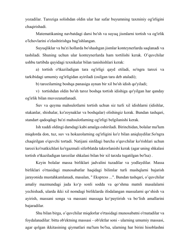 yozadilar. Taroziga solishdan oldin ular har safar buyumning taxminiy og'irligini 
chaqirishadi. 
Matematikaning navbatdagi darsi bo'sh va suyuq jismlarni tortish va og'irlik 
o'lchovlarini o'zlashtirishga bag'ishlangan. 
Suyuqliklar va ba'zi hollarda bo'shashgan jismlar konteynerlarda saqlanadi va 
tashiladi. Shuning uchun ular konteynerlarda ham tortilishi kerak. O’quvchilar 
ushbu tartibda quyidagi texnikalar bilan tanishishlari kerak: 
a)  tortish o'tkaziladigan tara og'irligi qayd etiladi, so'ngra tarozi va 
tarkibidagi umumiy og'irligidan ayiriladi (osilgan tara deb ataladi); 
b) tarozilarning boshqa panasiga aynan bir xil bo'sh idish qo'yiladi; 
v)  tortishdan oldin bo'sh taroz boshqa tortish idishiga qo'yilgan har qanday 
og'irlik bilan muvozanatlanadi. 
Suv va quyma mahsulotlarni tortish uchun siz turli xil idishlarni (idishlar, 
stakanlar, shishalar, ko'zoynaklar va boshqalar) olishingiz kerak. Bundan tashqari, 
standart qadoqdagi ba'zi mahsulotlarning og'irligi belgilanishi kerak. 
Ish xuddi oldingi darsdagi kabi amalga oshiriladi. Birinchidan, bolalar ma'lum 
miqdorda don, tuz, suv va hokazolarning og'irligini ko'z bilan aniqlaydilar.So'ngra 
chaqirilgan o'quvchi tortadi. Natijani sinfdagi barcha o'quvchilar ko'rishlari uchun 
tarozi ko'rsatkichlari ko'rgazmali siferblatda takrorlanishi kerak (agar uning shkalasi 
tortish o'tkaziladigan tarozilar shkalasi bilan bir xil tarzda tugatilgan bo'lsa) . 
Keyin bolalar massa birliklari jadvalini tuzadilar va yodlaydilar. Massa 
birliklari o'rtasidagi munosabatlar haqidagi bilimlar turli mashqlarni bajarish 
jarayonida mustahkamlanadi, masalan, " Ekspress ...". Bundan tashqari, o’quvchilar 
amaliy mazmundagi juda ko‘p sonli sodda va qo‘shma matnli masalalarni 
yechishadi, ularda ikki xil nomdagi birliklarda ifodalangan massalarni qo‘shish va 
ayirish, massani songa va massani massaga ko‘paytirish va bo‘lish amallarini 
bajaradilar. 
Shu bilan birga, o’quvchilar miqdorlar o'rtasidagi munosabatni o'rnatadilar va 
foydalanadilar: bitta ob'ektning massasi - ob'ektlar soni - ularning umumiy massasi, 
agar qolgan ikkitasining qiymatlari ma'lum bo'lsa, ularning har birini hisoblashni 
