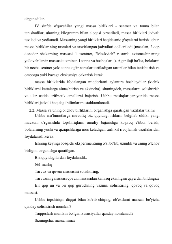 o'rganadilar. 
IV sinfda o'quvchilar yangi massa birliklari - sentner va tonna bilan 
tanishadilar, ularning kilogramm bilan aloqasi o'rnatiladi, massa birliklari jadvali 
tuziladi va yodlanadi. Massaning yangi birliklari haqida aniq g'oyalarni berish uchun 
massa birliklarining rasmlari va tasvirlangan jadvallari qo'llaniladi (masalan, 2 qop 
donador shakarning massasi 1 tsentner, "Moskvich" rusumli avtomashinaning 
yo'lovchilarsiz massasi taxminan 1 tonna va boshqalar. .). Agar iloji bo'lsa, bolalarni 
bir necha sentner yoki tonna og'ir narsalar tortiladigan tarozilar bilan tanishtirish va 
omborga yoki bazaga ekskursiya o'tkazish kerak. 
massa birliklarida ifodalangan miqdorlarni aylantira boshlaydilar (kichik 
birliklarni kattalarga almashtirish va aksincha), shuningdek, massalarni solishtirish 
va ular ustida arifmetik amallarni bajarish. Ushbu mashqlar jarayonida massa 
birliklari jadvali haqidagi bilimlar mustahkamlanadi. 
2.2. Massa va uning o'lchov birliklarini o'rganishga qaratilgan vazifalar tizimi 
Ushbu ma'lumotlarga muvofiq biz quyidagi ishlarni belgilab oldik: yangi 
mavzuni o'rganishda topshiriqlarni amaliy bajarishga ko'proq e'tibor berish, 
bolalarning yoshi va qiziqishlariga mos keladigan turli xil rivojlanish vazifalaridan 
foydalanish kerak. 
Ishning keyingi bosqichi eksperimentning o'zi bo'lib, uzunlik va uning o'lchov 
birligini o'rganishga qaratilgan. 
Biz quyidagilardan foydalandik. 
№1 mashq 
Tarvuz va qovun massasini solishtiring; 
Tarvuzning massasi qovun massasidan kamroq ekanligini qayerdan bildingiz? 
Bir qop un va bir qop guruchning vaznini solishtiring; qovoq va qovoq 
massasi. 
Ushbu topshiriqni diqqat bilan ko'rib chiqing, ob'ektlarni massasi bo'yicha 
qanday solishtirish mumkin? 
Taqqoslash mumkin bo'lgan xususiyatlar qanday nomlanadi? 
Sizningcha, massa nima? 
