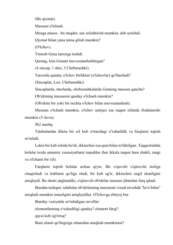 (Bu qiymat). 
Massani o'lchash. 
Menga massa - bu miqdor, uni solishtirish mumkin, deb aytishdi. 
Qiymat bilan yana nima qilish mumkin? 
(O'lchov). 
Timsoh Gena taroziga tushdi. 
Qarang, kim Genani muvozanatlashtirgan? 
(4 sincap, 1 sher, 3 Cheburashki). 
Tarozida qanday o'lchov birliklari (o'lchovlar) qo'llaniladi? 
(Sincaplar, Leo, Cheburashki) 
Sincaplarda, sherlarda, cheburashkalarda Genning massasi qancha? 
Ob'ektning massasini qanday o'lchash mumkin? 
(Ob'ektni bir yoki bir nechta o'lchov bilan muvozanatlash). 
Massani o'lchash mumkin, o'lchov natijasi esa raqam sifatida ifodalanishi 
mumkin (5-ilova). 
№2 mashq 
Talabalardan ikkita bir xil kub o'rtasidagi o'xshashlik va farqlarni topish 
so'raladi. 
Lekin bir kub ichida bo'sh, ikkinchisi esa qum bilan to'ldirilgan. Taqqoslashda 
bolalar tezda umumiy xususiyatlarni topadilar (har ikkala raqam ham shakli, rangi 
va o'lchami bir xil). 
Farqlarni topish bolalar uchun qiyin. Bir o'quvchi o'qituvchi stoliga 
chaqiriladi va kublarni qo'liga oladi, bir kub og'ir, ikkinchisi engil ekanligini 
aniqlaydi. Bu shuni anglatadiki, o'qituvchi ob'ektlar massasi jihatidan farq qiladi. 
Bundan tashqari, talabalar ob'ektlarning massasini vizual ravishda "ko'z bilan" 
aniqlash mumkin emasligini aniqlaydilar. O'lchovga ehtiyoj bor. 
Bunday vaziyatda so'raladigan savollar: 
elementlarning o'xshashligi qanday? element farqi? 
qaysi kub og'irroq? 
Buni ularni qo'lingizga olmasdan aniqlash mumkinmi? 
