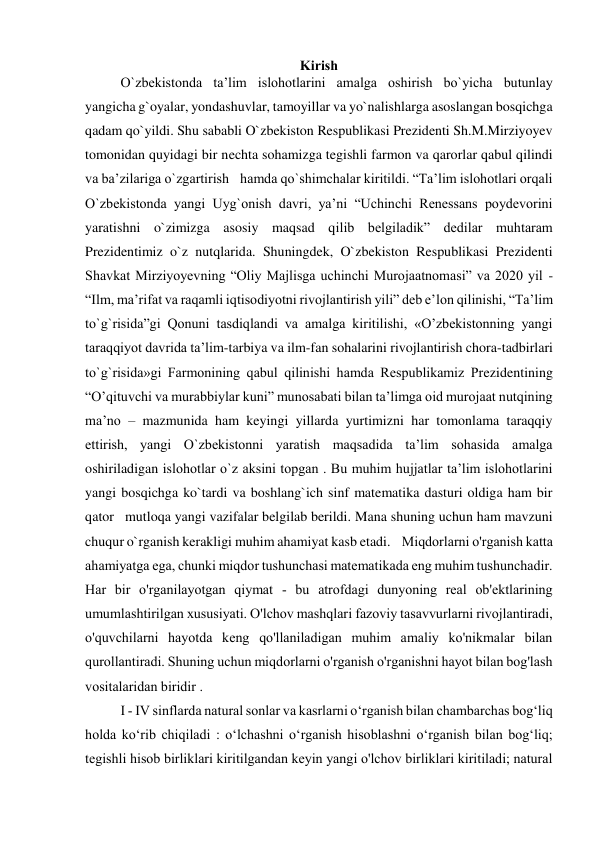 Kirish 
O`zbekistonda taʼlim islohotlarini amalga oshirish bo`yicha butunlay 
yangicha g`oyalar, yondashuvlar, tamoyillar va yo`nalishlarga asoslangan bosqichga 
qadam qo`yildi. Shu sababli O`zbekiston Respublikasi Prezidenti Sh.M.Mirziyoyev 
tomonidan quyidagi bir nechta sohamizga tegishli farmon va qarorlar qabul qilindi 
va ba’zilariga o`zgartirish  hamda qo`shimchalar kiritildi. “Taʼlim islohotlari orqali 
O`zbekistonda yangi Uyg`onish davri, yaʼni “Uchinchi Renessans poydevorini 
yaratishni o`zimizga asosiy maqsad qilib belgiladik” dedilar muhtaram 
Prezidentimiz o`z nutqlarida. Shuningdek, O`zbekiston Respublikasi Prezidenti 
Shavkat Mirziyoyevning “Oliy Majlisga uchinchi Murojaatnomasi” va 2020 yil - 
“Ilm, maʼrifat va raqamli iqtisodiyotni rivojlantirish yili” deb eʼlon qilinishi, “Taʼlim 
to`g`risida”gi Qonuni tasdiqlandi va amalga kiritilishi, «Oʼzbekistonning yangi 
taraqqiyot davrida taʼlim-tarbiya va ilm-fan sohalarini rivojlantirish chora-tadbirlari 
to`g`risida»gi Farmonining qabul qilinishi hamda Respublikamiz Prezidentining 
“Oʼqituvchi va murabbiylar kuni” munosabati bilan taʼlimga oid murojaat nutqining 
ma’no – mazmunida ham keyingi yillarda yurtimizni har tomonlama taraqqiy 
ettirish, yangi O`zbekistonni yaratish maqsadida ta’lim sohasida amalga 
oshiriladigan islohotlar o`z aksini topgan . Bu muhim hujjatlar taʼlim islohotlarini 
yangi bosqichga ko`tardi va boshlang`ich sinf matematika dasturi oldiga ham bir 
qator  mutloqa yangi vazifalar belgilab berildi. Mana shuning uchun ham mavzuni 
chuqur o`rganish kerakligi muhim ahamiyat kasb etadi.  Miqdorlarni o'rganish katta 
ahamiyatga ega, chunki miqdor tushunchasi matematikada eng muhim tushunchadir. 
Har bir o'rganilayotgan qiymat - bu atrofdagi dunyoning real ob'ektlarining 
umumlashtirilgan xususiyati. O'lchov mashqlari fazoviy tasavvurlarni rivojlantiradi, 
o'quvchilarni hayotda keng qo'llaniladigan muhim amaliy ko'nikmalar bilan 
qurollantiradi. Shuning uchun miqdorlarni o'rganish o'rganishni hayot bilan bog'lash 
vositalaridan biridir . 
I - IV sinflarda natural sonlar va kasrlarni oʻrganish bilan chambarchas bogʻliq 
holda koʻrib chiqiladi : oʻlchashni oʻrganish hisoblashni oʻrganish bilan bogʻliq; 
tegishli hisob birliklari kiritilgandan keyin yangi o'lchov birliklari kiritiladi; natural 
