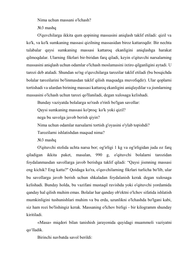 Nima uchun massani o'lchash? 
№3 mashq 
O'quvchilarga ikkita qum qopining massasini aniqlash taklif etiladi: qizil va 
ko'k, va ko'k sumkaning massasi qizilning massasidan biroz kattaroqdir. Bir nechta 
talabalar qaysi sumkaning massasi kattaroq ekanligini aniqlashga harakat 
qilmoqdalar. Ularning fikrlari bir-biridan farq qiladi, keyin o'qituvchi narsalarning 
massasini aniqlash uchun odamlar o'lchash moslamasini ixtiro qilganligini aytadi. U 
tarozi deb ataladi. Shundan so'ng o'quvchilarga tarozilar taklif etiladi (bu bosqichda 
bolalar tarozilarini bo'linmasdan taklif qilish maqsadga muvofiqdir). Ular qoplarni 
tortishadi va ulardan birining massasi kattaroq ekanligini aniqlaydilar va jismlarning 
massasini o'lchash uchun tarozi qo'llaniladi, degan xulosaga kelishadi. 
Bunday vaziyatda bolalarga so'rash o'rinli bo'lgan savollar: 
Qaysi sumkaning massasi ko'proq: ko'k yoki qizil? 
nega bu savolga javob berish qiyin? 
Nima uchun odamlar narsalarni tortish g'oyasini o'ylab topishdi? 
Tarozilarni ishlatishdan maqsad nima? 
№3 mashq 
O'qituvchi stolida uchta narsa bor; og'irligi 1 kg va og'irligidan juda oz farq 
qiladigan ikkita paket, masalan, 990 g, o'qituvchi bolalarni tarozidan 
foydalanmasdan savollarga javob berishga taklif qiladi: “Qaysi jismning massasi 
eng kichik? Eng katta?" Qoidaga ko'ra, o'quvchilarning fikrlari turlicha bo'lib, ular 
bu savollarga javob berish uchun shkaladan foydalanish kerak degan xulosaga 
kelishadi. Bunday holda, bu vazifani mustaqil ravishda yoki o'qituvchi yordamida 
qanday hal qilish muhim emas. Bolalar har qanday ob'ektni o'lchov sifatida ishlatish 
mumkinligini tushunishlari muhim va bu erda, uzunlikni o'lchashda bo'lgani kabi, 
siz ham rozi bo'lishingiz kerak. Massaning o'lchov birligi - bir kilogramm shunday 
kiritiladi. 
«Masa» miqdori bilan tanishish jarayonida quyidagi muammoli vaziyatni 
qo‘lladik. 
Birinchi navbatda savol berildi: 
