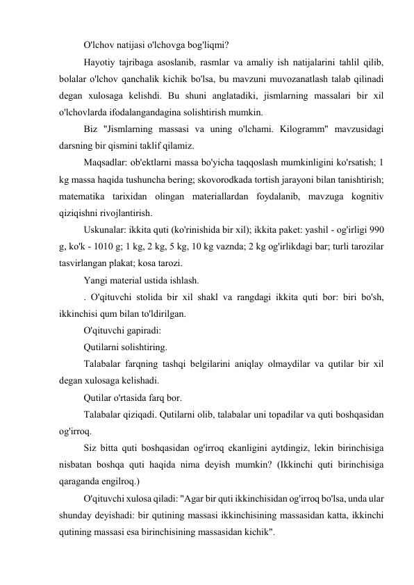 O'lchov natijasi o'lchovga bog'liqmi? 
Hayotiy tajribaga asoslanib, rasmlar va amaliy ish natijalarini tahlil qilib, 
bolalar o'lchov qanchalik kichik bo'lsa, bu mavzuni muvozanatlash talab qilinadi 
degan xulosaga kelishdi. Bu shuni anglatadiki, jismlarning massalari bir xil 
o'lchovlarda ifodalangandagina solishtirish mumkin. 
Biz "Jismlarning massasi va uning o'lchami. Kilogramm" mavzusidagi 
darsning bir qismini taklif qilamiz. 
Maqsadlar: ob'ektlarni massa bo'yicha taqqoslash mumkinligini ko'rsatish; 1 
kg massa haqida tushuncha bering; skovorodkada tortish jarayoni bilan tanishtirish; 
matematika tarixidan olingan materiallardan foydalanib, mavzuga kognitiv 
qiziqishni rivojlantirish. 
Uskunalar: ikkita quti (ko'rinishida bir xil); ikkita paket: yashil - og'irligi 990 
g, ko'k - 1010 g; 1 kg, 2 kg, 5 kg, 10 kg vaznda; 2 kg og'irlikdagi bar; turli tarozilar 
tasvirlangan plakat; kosa tarozi. 
Yangi material ustida ishlash. 
. O'qituvchi stolida bir xil shakl va rangdagi ikkita quti bor: biri bo'sh, 
ikkinchisi qum bilan to'ldirilgan. 
O'qituvchi gapiradi: 
Qutilarni solishtiring. 
Talabalar farqning tashqi belgilarini aniqlay olmaydilar va qutilar bir xil 
degan xulosaga kelishadi. 
Qutilar o'rtasida farq bor. 
Talabalar qiziqadi. Qutilarni olib, talabalar uni topadilar va quti boshqasidan 
og'irroq. 
Siz bitta quti boshqasidan og'irroq ekanligini aytdingiz, lekin birinchisiga 
nisbatan boshqa quti haqida nima deyish mumkin? (Ikkinchi quti birinchisiga 
qaraganda engilroq.) 
O'qituvchi xulosa qiladi: "Agar bir quti ikkinchisidan og'irroq bo'lsa, unda ular 
shunday deyishadi: bir qutining massasi ikkinchisining massasidan katta, ikkinchi 
qutining massasi esa birinchisining massasidan kichik". 
