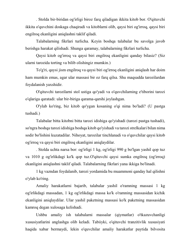 . Stolda bir-biridan og'irligi biroz farq qiladigan ikkita kitob bor. O'qituvchi 
ikkita o'quvchini doskaga chaqiradi va kitoblarni olib, qaysi biri og'irroq, qaysi biri 
engilroq ekanligini aniqlashni taklif qiladi. 
Talabalarning fikrlari turlicha. Keyin boshqa talabalar bu savolga javob 
berishga harakat qilishadi. Shunga qaramay, talabalarning fikrlari turlicha. 
Qaysi kitob og'irroq va qaysi biri engilroq ekanligini qanday bilasiz? (Siz 
ularni tarozida torting va bilib olishingiz mumkin.) 
To'g'ri, qaysi jism engilroq va qaysi biri og'irroq ekanligini aniqlash har doim 
ham mumkin emas, agar ular massasi bir oz farq qilsa. Shu maqsadda tarozilardan 
foydalanish yaxshidir. 
O'qituvchi tarozilarni stol ustiga qo'yadi va o'quvchilarning e'tiborini tarozi 
o'qlariga qaratadi: ular bir-biriga qarama-qarshi joylashgan. 
O'ylab ko'ring, biz kitob qo'ygan kosaning o'qi nima bo'ladi? (U pastga 
tushadi.) 
Talabalar bitta kitobni bitta tarozi idishiga qo'yishadi (tarozi pastga tushadi), 
so'ngra boshqa tarozi idishiga boshqa kitob qo'yishadi va tarozi strelkalari bilan nima 
sodir bo'lishini kuzatadilar. Nihoyat, tarozilar tinchlanadi va o'quvchilar qaysi kitob 
og'irroq va qaysi biri engilroq ekanligini aniqlaydilar. 
. Stolda uchta narsa bor: og'irligi 1 kg, og'irligi 990 g bo'lgan yashil qop tuz 
va 1010 g og'irlikdagi ko'k qop tuz.O'qituvchi qaysi sumka engilroq (og'irroq) 
ekanligini aniqlashni taklif qiladi. Talabalarning fikrlari yana ikkiga bo'linadi. 
1 kg vazndan foydalanib, tarozi yordamida bu muammoni qanday hal qilishni 
o'ylab ko'ring. 
Amaliy harakatlarni bajarib, talabalar yashil o'ramning massasi 1 kg 
og'irlikdagi massadan, 1 kg og'irlikdagi massa ko'k o'ramning massasidan kichik 
ekanligini aniqlaydilar. Ular yashil paketning massasi ko'k paketning massasidan 
kamroq degan xulosaga kelishadi. 
Ushbu amaliy ish talabalarni massalar (qiymatlar) o'tkazuvchanligi 
xususiyatlarini anglashga olib keladi. Tabiiyki, o'qituvchi tranzitivlik xususiyati 
haqida xabar bermaydi, lekin o'quvchilar amaliy harakatlar paytida bilvosita 
