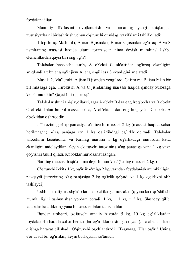 foydalanadilar. 
Mantiqiy 
fikrlashni 
rivojlantirish va 
ommaning 
yangi 
aniqlangan 
xususiyatlarini birlashtirish uchun o'qituvchi quyidagi vazifalarni taklif qiladi: 
1-topshiriq. Ma'lumki, A jism B jismdan, B jism C jismdan og'irroq. A va S 
jismlarning massasi haqida ularni tortmasdan nima deyish mumkin? Ushbu 
elementlardan qaysi biri eng og'ir? 
Talabalar bahslasha turib, A ob'ekti C ob'ektidan og'irroq ekanligini 
aniqlaydilar: bu eng og'ir jism A, eng engili esa S ekanligini anglatadi. 
Masala 2. Ma’lumki, A jism B jismdan yengilroq, C jism esa B jism bilan bir 
xil massaga ega. Tarozisiz, A va C jismlarning massasi haqida qanday xulosaga 
kelish mumkin? Qaysi biri og'irroq? 
Talabalar shuni aniqlaydilarki, agar A ob'ekt B dan engilroq bo'lsa va B ob'ekt 
C ob'ekti bilan bir xil massa bo'lsa, A ob'ekt C dan engilroq, ya'ni C ob'ekt A 
ob'ektidan og'irroqdir. 
. Tarozining chap panjasiga o`qituvchi massasi 2 kg (massasi haqida xabar 
berilmagan), o`ng panjaga esa 1 kg og`irlikdagi og`irlik qo`yadi. Talabalar 
tarozilarni kuzatadilar va barning massasi 1 kg og'irlikdagi massadan katta 
ekanligini aniqlaydilar. Keyin o'qituvchi tarozining o'ng panasiga yana 1 kg vazn 
qo'yishni taklif qiladi. Kuboklar muvozanatlashgan. 
Barning massasi haqida nima deyish mumkin? (Uning massasi 2 kg.) 
O'qituvchi ikkita 1 kg og'irlik o'rniga 2 kg vazndan foydalanish mumkinligini 
payqaydi (tarozining o'ng panjasiga 2 kg og'irlik qo'yadi va 1 kg og'irlikni olib 
tashlaydi). 
Ushbu amaliy mashg'ulotlar o'quvchilarga massalar (qiymatlar) qo'shilishi 
mumkinligini tushunishga yordam beradi: 1 kg + 1 kg = 2 kg. Shunday qilib, 
talabalar kattalikning yana bir xossasi bilan tanishadilar. 
Bundan tashqari, o'qituvchi amaliy hayotda 5 kg, 10 kg og'irliklardan 
foydalanishi haqida xabar beradi (bu og'irliklarni stolga qo'yadi). Talabalar ularni 
olishga harakat qilishadi. O'qituvchi ogohlantiradi: "Tegmang! Ular og'ir." Uning 
o'zi avval bir og'irlikni, keyin boshqasini ko'taradi. 
