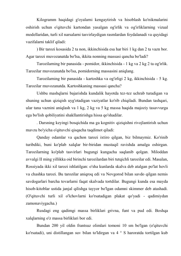 Kilogramm haqidagi g'oyalarni kengaytirish va hisoblash ko'nikmalarini 
oshirish uchun o'qituvchi kartondan yasalgan og'irlik va og'irliklarning vizual 
modellaridan, turli xil narsalarni tasvirlaydigan rasmlardan foydalanadi va quyidagi 
vazifalarni taklif qiladi: 
) Bir tarozi kosasida 2 ta non, ikkinchisida esa har biri 1 kg dan 2 ta vazn bor. 
Agar tarozi muvozanatda bo'lsa, ikkita nonning massasi qancha bo'ladi? 
Tarozilarning bir panasida - pomidor, ikkinchisida - 1 kg va 2 kg 2 ta og'irlik. 
Tarozilar muvozanatda bo'lsa, pomidorning massasini aniqlang. 
Tarozilarning bir panasida - kartoshka va og'irligi 2 kg, ikkinchisida - 5 kg. 
Tarozilar muvozanatda. Kartoshkaning massasi qancha? 
Ushbu mashqlarni bajarishda kundalik hayotda tez-tez uchrab turadigan va 
shuning uchun qiziqish uyg'otadigan vaziyatlar ko'rib chiqiladi. Bundan tashqari, 
ular tana vaznini aniqlash va 1 kg, 2 kg va 5 kg massa haqida majoziy tasavvurga 
ega bo'lish qobiliyatini shakllantirishga hissa qo'shadilar. 
. Darsning keyingi bosqichida ma ga kognitiv qiziqishni rivojlantirish uchun 
mavzu bo'yicha o'qituvchi qisqacha taqdimot qiladi: 
Qanday odamlar va qachon tarozi ixtiro qilgan, biz bilmaymiz. Ko'rinib 
turibdiki, buni ko'plab xalqlar bir-biridan mustaqil ravishda amalga oshirgan. 
Tarozilarning ko'plab tasvirlari bugungi kungacha saqlanib qolgan. Miloddan 
avvalgi II ming yillikka oid birinchi tarozilardan biri tutqichli tarozilar edi. Masalan, 
Rossiyada ikki xil tarozi ishlatilgan: o'sha kunlarda skalva deb atalgan po'lat hovli 
va chashka tarozi. Bu tarozilar aniqroq edi va Novgorod bilan savdo qilgan nemis 
savdogarlari barcha tovarlarni faqat skalvada tortdilar. Bugungi kunda esa mayda 
hisob-kitoblar ustida janjal qilishga tayyor bo'lgan odamni skimmer deb atashadi. 
(O'qituvchi turli xil o'lchovlarni ko'rsatadigan plakat qo'yadi - qadimiydan 
zamonaviygacha.) 
Rusdagi eng qadimgi massa birliklari grivna, funt va pud edi. Boshqa 
xalqlarning o'z massa birliklari bor edi. 
Bundan 200 yil oldin frantsuz olimlari tomoni 10 sm bo'lgan (o'qituvchi 
ko'rsatadi), uni distillangan suv bilan to'ldirgan va 4 ° S haroratda tortilgan kub 
