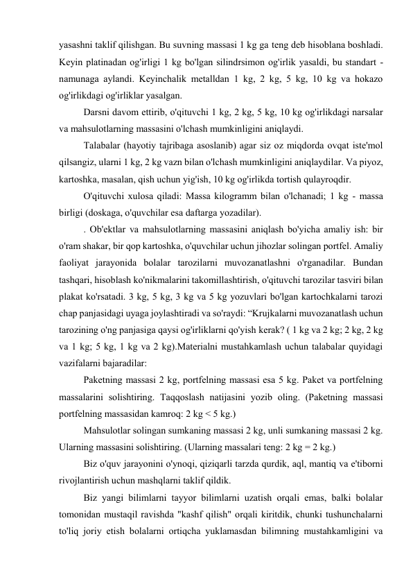 yasashni taklif qilishgan. Bu suvning massasi 1 kg ga teng deb hisoblana boshladi. 
Keyin platinadan og'irligi 1 kg bo'lgan silindrsimon og'irlik yasaldi, bu standart - 
namunaga aylandi. Keyinchalik metalldan 1 kg, 2 kg, 5 kg, 10 kg va hokazo 
og'irlikdagi og'irliklar yasalgan. 
Darsni davom ettirib, o'qituvchi 1 kg, 2 kg, 5 kg, 10 kg og'irlikdagi narsalar 
va mahsulotlarning massasini o'lchash mumkinligini aniqlaydi. 
Talabalar (hayotiy tajribaga asoslanib) agar siz oz miqdorda ovqat iste'mol 
qilsangiz, ularni 1 kg, 2 kg vazn bilan o'lchash mumkinligini aniqlaydilar. Va piyoz, 
kartoshka, masalan, qish uchun yig'ish, 10 kg og'irlikda tortish qulayroqdir. 
O'qituvchi xulosa qiladi: Massa kilogramm bilan o'lchanadi; 1 kg - massa 
birligi (doskaga, o'quvchilar esa daftarga yozadilar). 
. Ob'ektlar va mahsulotlarning massasini aniqlash bo'yicha amaliy ish: bir 
o'ram shakar, bir qop kartoshka, o'quvchilar uchun jihozlar solingan portfel. Amaliy 
faoliyat jarayonida bolalar tarozilarni muvozanatlashni o'rganadilar. Bundan 
tashqari, hisoblash ko'nikmalarini takomillashtirish, o'qituvchi tarozilar tasviri bilan 
plakat ko'rsatadi. 3 kg, 5 kg, 3 kg va 5 kg yozuvlari bo'lgan kartochkalarni tarozi 
chap panjasidagi uyaga joylashtiradi va so'raydi: “Krujkalarni muvozanatlash uchun 
tarozining o'ng panjasiga qaysi og'irliklarni qo'yish kerak? ( 1 kg va 2 kg; 2 kg, 2 kg 
va 1 kg; 5 kg, 1 kg va 2 kg).Materialni mustahkamlash uchun talabalar quyidagi 
vazifalarni bajaradilar: 
Paketning massasi 2 kg, portfelning massasi esa 5 kg. Paket va portfelning 
massalarini solishtiring. Taqqoslash natijasini yozib oling. (Paketning massasi 
portfelning massasidan kamroq: 2 kg < 5 kg.) 
Mahsulotlar solingan sumkaning massasi 2 kg, unli sumkaning massasi 2 kg. 
Ularning massasini solishtiring. (Ularning massalari teng: 2 kg = 2 kg.) 
Biz o'quv jarayonini o'ynoqi, qiziqarli tarzda qurdik, aql, mantiq va e'tiborni 
rivojlantirish uchun mashqlarni taklif qildik. 
Biz yangi bilimlarni tayyor bilimlarni uzatish orqali emas, balki bolalar 
tomonidan mustaqil ravishda "kashf qilish" orqali kiritdik, chunki tushunchalarni 
to'liq joriy etish bolalarni ortiqcha yuklamasdan bilimning mustahkamligini va 
