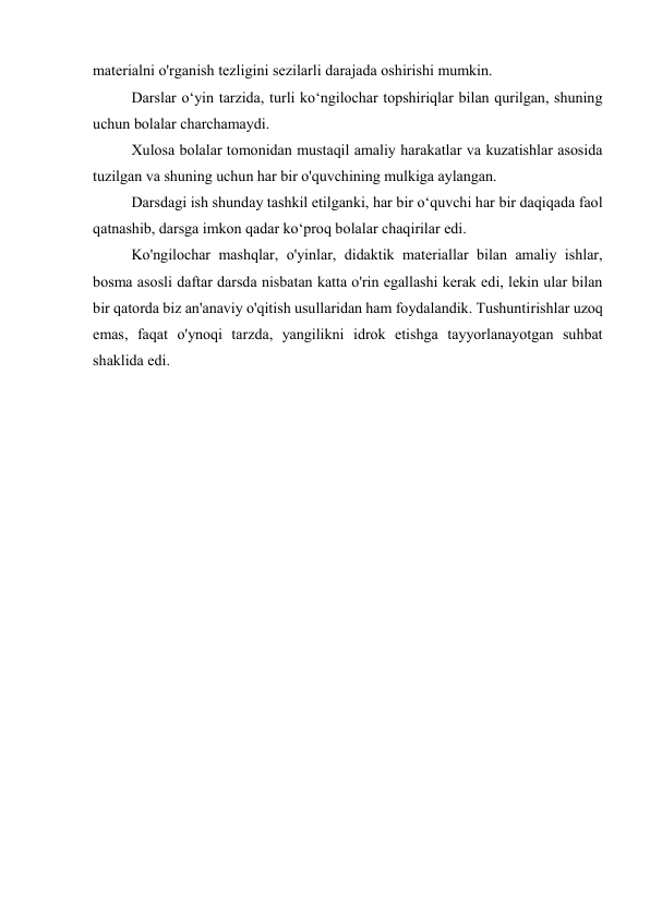 materialni o'rganish tezligini sezilarli darajada oshirishi mumkin. 
Darslar o‘yin tarzida, turli ko‘ngilochar topshiriqlar bilan qurilgan, shuning 
uchun bolalar charchamaydi. 
Xulosa bolalar tomonidan mustaqil amaliy harakatlar va kuzatishlar asosida 
tuzilgan va shuning uchun har bir o'quvchining mulkiga aylangan. 
Darsdagi ish shunday tashkil etilganki, har bir o‘quvchi har bir daqiqada faol 
qatnashib, darsga imkon qadar ko‘proq bolalar chaqirilar edi. 
Ko'ngilochar mashqlar, o'yinlar, didaktik materiallar bilan amaliy ishlar, 
bosma asosli daftar darsda nisbatan katta o'rin egallashi kerak edi, lekin ular bilan 
bir qatorda biz an'anaviy o'qitish usullaridan ham foydalandik. Tushuntirishlar uzoq 
emas, faqat o'ynoqi tarzda, yangilikni idrok etishga tayyorlanayotgan suhbat 
shaklida edi. 
 
 
 
