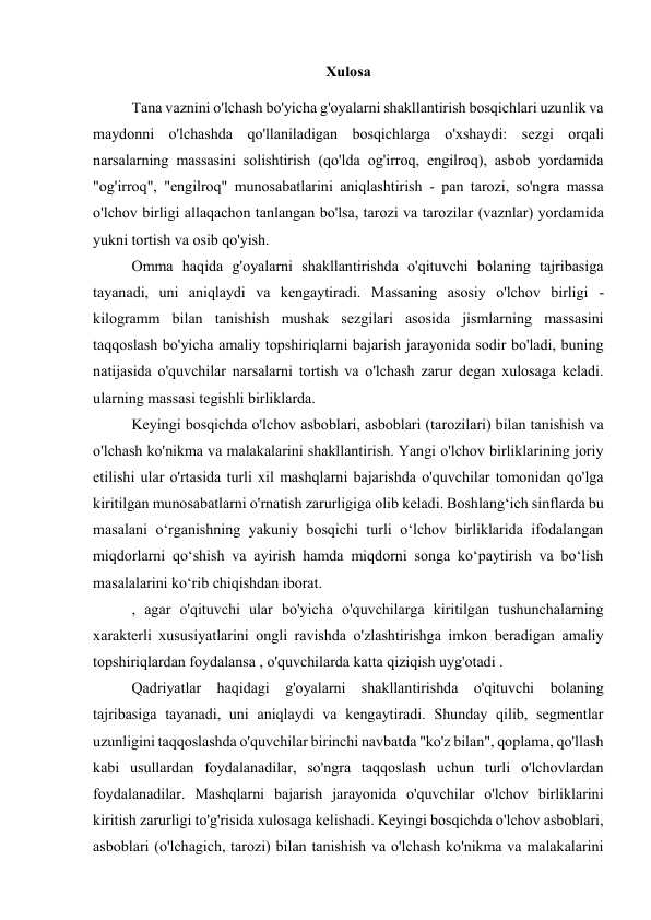 Xulosa 
 
Tana vaznini o'lchash bo'yicha g'oyalarni shakllantirish bosqichlari uzunlik va 
maydonni o'lchashda qo'llaniladigan bosqichlarga o'xshaydi: sezgi orqali 
narsalarning massasini solishtirish (qo'lda og'irroq, engilroq), asbob yordamida 
"og'irroq", "engilroq" munosabatlarini aniqlashtirish - pan tarozi, so'ngra massa 
o'lchov birligi allaqachon tanlangan bo'lsa, tarozi va tarozilar (vaznlar) yordamida 
yukni tortish va osib qo'yish. 
Omma haqida g'oyalarni shakllantirishda o'qituvchi bolaning tajribasiga 
tayanadi, uni aniqlaydi va kengaytiradi. Massaning asosiy o'lchov birligi - 
kilogramm bilan tanishish mushak sezgilari asosida jismlarning massasini 
taqqoslash bo'yicha amaliy topshiriqlarni bajarish jarayonida sodir bo'ladi, buning 
natijasida o'quvchilar narsalarni tortish va o'lchash zarur degan xulosaga keladi. 
ularning massasi tegishli birliklarda. 
Keyingi bosqichda o'lchov asboblari, asboblari (tarozilari) bilan tanishish va 
o'lchash ko'nikma va malakalarini shakllantirish. Yangi o'lchov birliklarining joriy 
etilishi ular o'rtasida turli xil mashqlarni bajarishda o'quvchilar tomonidan qo'lga 
kiritilgan munosabatlarni o'rnatish zarurligiga olib keladi. Boshlang‘ich sinflarda bu 
masalani o‘rganishning yakuniy bosqichi turli o‘lchov birliklarida ifodalangan 
miqdorlarni qo‘shish va ayirish hamda miqdorni songa ko‘paytirish va bo‘lish 
masalalarini ko‘rib chiqishdan iborat. 
, agar o'qituvchi ular bo'yicha o'quvchilarga kiritilgan tushunchalarning 
xarakterli xususiyatlarini ongli ravishda o'zlashtirishga imkon beradigan amaliy 
topshiriqlardan foydalansa , o'quvchilarda katta qiziqish uyg'otadi . 
Qadriyatlar haqidagi g'oyalarni shakllantirishda o'qituvchi bolaning 
tajribasiga tayanadi, uni aniqlaydi va kengaytiradi. Shunday qilib, segmentlar 
uzunligini taqqoslashda o'quvchilar birinchi navbatda "ko'z bilan", qoplama, qo'llash 
kabi usullardan foydalanadilar, so'ngra taqqoslash uchun turli o'lchovlardan 
foydalanadilar. Mashqlarni bajarish jarayonida o'quvchilar o'lchov birliklarini 
kiritish zarurligi to'g'risida xulosaga kelishadi. Keyingi bosqichda o'lchov asboblari, 
asboblari (o'lchagich, tarozi) bilan tanishish va o'lchash ko'nikma va malakalarini 
