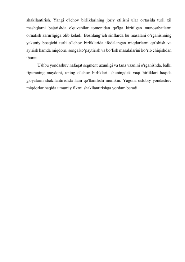 shakllantirish. Yangi o'lchov birliklarining joriy etilishi ular o'rtasida turli xil 
mashqlarni bajarishda o'quvchilar tomonidan qo'lga kiritilgan munosabatlarni 
o'rnatish zarurligiga olib keladi. Boshlang‘ich sinflarda bu masalani o‘rganishning 
yakuniy bosqichi turli o‘lchov birliklarida ifodalangan miqdorlarni qo‘shish va 
ayirish hamda miqdorni songa ko‘paytirish va bo‘lish masalalarini ko‘rib chiqishdan 
iborat. 
Ushbu yondashuv nafaqat segment uzunligi va tana vaznini o'rganishda, balki 
figuraning maydoni, uning o'lchov birliklari, shuningdek vaqt birliklari haqida 
g'oyalarni shakllantirishda ham qo'llanilishi mumkin. Yagona uslubiy yondashuv 
miqdorlar haqida umumiy fikrni shakllantirishga yordam beradi. 
 
 
 
 
 
 
 
