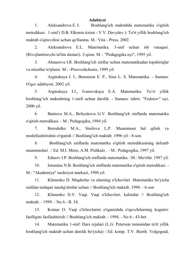 Adabiyot 
1. 
Aleksandrova E. I.  
Boshlang'ich maktabda matematika o'qitish 
metodikasi . 1-sinf ( D.B. Elkonin tizimi - V.V. Davydov ): To'rt yillik boshlang'ich 
maktab o'qituvchisi uchun qo'llanma. M.: Vita - Press, 2002. 
2. 
Aleksandrova 
E.I., 
Matematika. 
3-sinf 
uchun 
ish 
varaqasi. 
(Rivojlantiruvchi ta'lim dasturi). 2-qism. M .: "Pedagogika uyi", 1995 yil. 
3. 
Almazova I.R. Boshlang'ich sinflar uchun matematikadan topshiriqlar 
va misollar to'plami. M.: -Prosveshchenie, 1999 yil. 
4. 
Arginskaya I. I., Benenson E. P., Itina L. S. Matematika. - Samara: 
O'quv adabiyoti, 2002 yil. 
5. 
Arginskaya I.I., Ivanovskaya E.A. Matematika: To‘rt yillik 
boshlang‘ich maktabning 1-sinfi uchun darslik. - Samara: tahrir. "Fedorov" uyi, 
2000 yil. 
6. 
Bantova M.A., Beltyukova G.V. Boshlang'ich sinflarda matematika 
o'qitish metodikasi. - M.: Pedagogika, 1984 yil. 
7. 
Borodulko 
M.A., 
Stoilova 
L.P. 
Muammoni 
hal 
qilish 
va 
modellashtirishni o'rgatish // Boshlang'ich maktab. 1996 yil - 8-son. 
8. 
 Boshlang'ich sinflarda matematika o'qitish metodikasining dolzarb 
muammolari . / Ed. M.I. Moro, A.M. Pishkalo . - M.: Pedagogika, 1997 yil. 
9. 
Edneev I.P. Boshlang'ich sinflarda matematika. -M.: Ma'rifat. 1997 yil. 
10. 
Istomina N.B. Boshlang'ich sinflarda matematika o'qitish metodikasi. - 
M.: "Akademiya" nashriyot markazi, 1998 yil. 
11. 
Klimenko D. Miqdorlar va ularning o'lchovlari. Matematika bo'yicha 
sinfdan tashqari mashg'ulotlar uchun // Boshlang'ich maktab. 1990. - 6-son 
12. 
Klimenko D.V. Vaqt. Vaqt o'lchovlari, kalendar // Boshlang'ich 
maktab. - 1999. - No 6.- B. 34. 
13. 
Komar O. Vaqt o'lchovlarini o'rganishda o'quvchilarning kognitiv 
faolligini faollashtirish // Boshlang'ich maktab. - 1994. - No 6.- 43-bet. 
14. 
Matematika 1-sinf: Dars rejalari (L.G. Peterson tomonidan to'rt yillik 
boshlang'ich maktab uchun darslik bo'yicha) / Ed. komp. T.V. Booth. Volgograd, 
