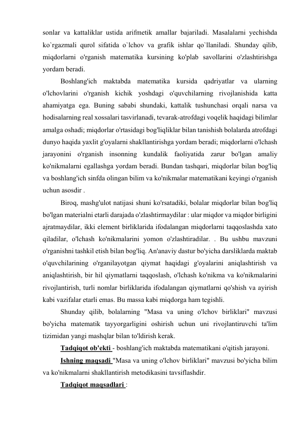 sonlar va kattaliklar ustida arifmetik amallar bajariladi. Masalalarni yechishda 
ko`rgazmali qurol sifatida o`lchov va grafik ishlar qo`llaniladi. Shunday qilib, 
miqdorlarni o'rganish matematika kursining ko'plab savollarini o'zlashtirishga 
yordam beradi. 
Boshlang'ich maktabda matematika kursida qadriyatlar va ularning 
o'lchovlarini o'rganish kichik yoshdagi o'quvchilarning rivojlanishida katta 
ahamiyatga ega. Buning sababi shundaki, kattalik tushunchasi orqali narsa va 
hodisalarning real xossalari tasvirlanadi, tevarak-atrofdagi voqelik haqidagi bilimlar 
amalga oshadi; miqdorlar o'rtasidagi bog'liqliklar bilan tanishish bolalarda atrofdagi 
dunyo haqida yaxlit g'oyalarni shakllantirishga yordam beradi; miqdorlarni o'lchash 
jarayonini o'rganish insonning kundalik faoliyatida zarur bo'lgan amaliy 
ko'nikmalarni egallashga yordam beradi. Bundan tashqari, miqdorlar bilan bog'liq 
va boshlang'ich sinfda olingan bilim va ko'nikmalar matematikani keyingi o'rganish 
uchun asosdir . 
Biroq, mashg'ulot natijasi shuni ko'rsatadiki, bolalar miqdorlar bilan bog'liq 
bo'lgan materialni etarli darajada o'zlashtirmaydilar : ular miqdor va miqdor birligini 
ajratmaydilar, ikki element birliklarida ifodalangan miqdorlarni taqqoslashda xato 
qiladilar, o'lchash ko'nikmalarini yomon o'zlashtiradilar. . Bu ushbu mavzuni 
o'rganishni tashkil etish bilan bog'liq. An'anaviy dastur bo'yicha darsliklarda maktab 
o'quvchilarining o'rganilayotgan qiymat haqidagi g'oyalarini aniqlashtirish va 
aniqlashtirish, bir hil qiymatlarni taqqoslash, o'lchash ko'nikma va ko'nikmalarini 
rivojlantirish, turli nomlar birliklarida ifodalangan qiymatlarni qo'shish va ayirish 
kabi vazifalar etarli emas. Bu massa kabi miqdorga ham tegishli. 
Shunday qilib, bolalarning "Masa va uning o'lchov birliklari" mavzusi 
bo'yicha matematik tayyorgarligini oshirish uchun uni rivojlantiruvchi ta'lim 
tizimidan yangi mashqlar bilan to'ldirish kerak. 
Tadqiqot ob'ekti - boshlang'ich maktabda matematikani o'qitish jarayoni. 
Ishning maqsadi "Masa va uning o'lchov birliklari" mavzusi bo'yicha bilim 
va ko'nikmalarni shakllantirish metodikasini tavsiflashdir. 
Tadqiqot maqsadlari : 
