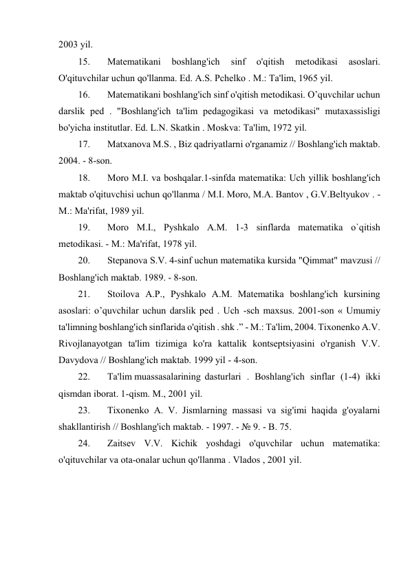 2003 yil. 
15. 
Matematikani 
boshlang'ich 
sinf 
o'qitish 
metodikasi 
asoslari. 
O'qituvchilar uchun qo'llanma. Ed. A.S. Pchelko . M.: Ta'lim, 1965 yil. 
16. 
Matematikani boshlang'ich sinf o'qitish metodikasi. O’quvchilar uchun 
darslik ped . "Boshlang'ich ta'lim pedagogikasi va metodikasi" mutaxassisligi 
bo'yicha institutlar. Ed. L.N. Skatkin . Moskva: Ta'lim, 1972 yil. 
17. 
Matxanova M.S. , Biz qadriyatlarni o'rganamiz // Boshlang'ich maktab. 
2004. - 8-son. 
18. 
Moro M.I. va boshqalar.1-sinfda matematika: Uch yillik boshlang'ich 
maktab o'qituvchisi uchun qo'llanma / M.I. Moro, M.A. Bantov , G.V.Beltyukov . - 
M.: Ma'rifat, 1989 yil. 
19. 
Moro M.I., Pyshkalo A.M. 1-3 sinflarda matematika o`qitish 
metodikasi. - M.: Ma'rifat, 1978 yil. 
20. 
Stepanova S.V. 4-sinf uchun matematika kursida "Qimmat" mavzusi // 
Boshlang'ich maktab. 1989. - 8-son. 
21. 
Stoilova A.P., Pyshkalo A.M. Matematika boshlang'ich kursining 
asoslari: o’quvchilar uchun darslik ped . Uch -sch maxsus. 2001-son « Umumiy 
ta'limning boshlang'ich sinflarida o'qitish . shk .” - M.: Ta'lim, 2004. Tixonenko A.V. 
Rivojlanayotgan ta'lim tizimiga ko'ra kattalik kontseptsiyasini o'rganish V.V. 
Davydova // Boshlang'ich maktab. 1999 yil - 4-son. 
22. 
Ta'lim muassasalarining  dasturlari . Boshlang'ich sinflar (1-4) ikki 
qismdan iborat. 1-qism. M., 2001 yil. 
23. 
Tixonenko A. V. Jismlarning massasi va sig'imi haqida g'oyalarni 
shakllantirish // Boshlang'ich maktab. - 1997. - № 9. - B. 75. 
24. 
Zaitsev V.V. Kichik yoshdagi o'quvchilar uchun matematika: 
o'qituvchilar va ota-onalar uchun qo'llanma . Vlados , 2001 yil. 
