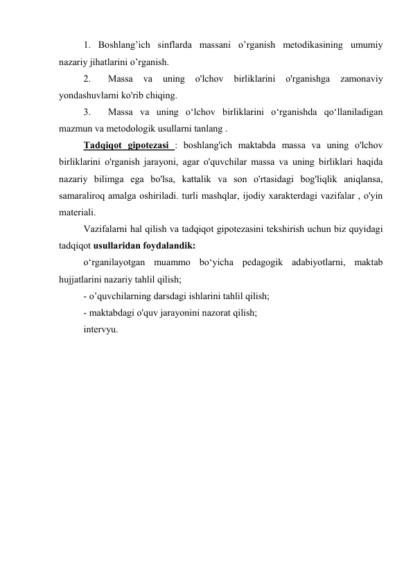 1.  Boshlang’ich sinflarda massani o’rganish metodikasining umumiy 
nazariy jihatlarini o’rganish. 
2.  
Massa 
va 
uning 
o'lchov 
birliklarini 
o'rganishga 
zamonaviy 
yondashuvlarni ko'rib chiqing. 
3.  
Massa va uning o‘lchov birliklarini o‘rganishda qo‘llaniladigan 
mazmun va metodologik usullarni tanlang . 
Tadqiqot gipotezasi : boshlang'ich maktabda massa va uning o'lchov 
birliklarini o'rganish jarayoni, agar o'quvchilar massa va uning birliklari haqida 
nazariy bilimga ega bo'lsa, kattalik va son o'rtasidagi bog'liqlik aniqlansa, 
samaraliroq amalga oshiriladi. turli mashqlar, ijodiy xarakterdagi vazifalar , o'yin 
materiali. 
Vazifalarni hal qilish va tadqiqot gipotezasini tekshirish uchun biz quyidagi 
tadqiqot usullaridan foydalandik: 
o‘rganilayotgan muammo bo‘yicha pedagogik adabiyotlarni, maktab 
hujjatlarini nazariy tahlil qilish; 
- o’quvchilarning darsdagi ishlarini tahlil qilish; 
- maktabdagi o'quv jarayonini nazorat qilish; 
intervyu. 
