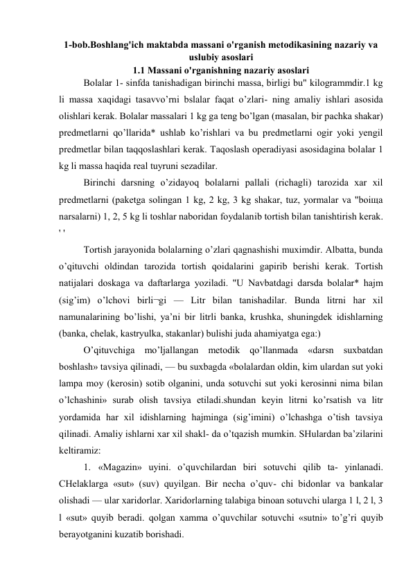 1-bob.Boshlang'ich maktabda massani o'rganish metodikasining nazariy va 
uslubiy asoslari 
1.1 Massani o'rganishning nazariy asoslari 
Bolalar 1- sinfda tanishadigan birinchi massa, birligi bu" kilogrammdir.1 kg 
li massa xaqidagi tasavvo’rni bslalar faqat o’zlari- ning amaliy ishlari asosida 
olishlari kerak. Bolalar massalari 1 kg ga teng bo’lgan (masalan, bir pachka shakar) 
predmetlarni qo’llarida* ushlab ko’rishlari va bu predmetlarni ogir yoki yengil 
predmetlar bilan taqqoslashlari kerak. Taqoslash operadiyasi asosidagina bolalar 1 
kg li massa haqida real tuyruni sezadilar. 
Birinchi darsning o’zidayoq bolalarni pallali (richagli) tarozida xar xil 
predmetlarni (paketga solingan 1 kg, 2 kg, 3 kg shakar, tuz, yormalar va "boiщa 
narsalarni) 1, 2, 5 kg li toshlar naboridan foydalanib tortish bilan tanishtirish kerak. 
' ' 
Tortish jarayonida bolalarning o’zlari qagnashishi muximdir. Albatta, bunda 
o’qituvchi oldindan tarozida tortish qoidalarini gapirib berishi kerak. Tortish 
natijalari doskaga va daftarlarga yoziladi. "U Navbatdagi darsda bolalar* hajm 
(sig’im) o’lchovi birli¬gi — Litr bilan tanishadilar. Bunda litrni har xil 
namunalarining bo’lishi, ya’ni bir litrli banka, krushka, shuningdek idishlarning 
(banka, chelak, kastryulka, stakanlar) bulishi juda ahamiyatga ega:) 
O’qituvchiga mo’ljallangan metodik qo’llanmada «darsn suxbatdan 
boshlash» tavsiya qilinadi, — bu suxbagda «bolalardan oldin, kim ulardan sut yoki 
lampa moy (kerosin) sotib olganini, unda sotuvchi sut yoki kerosinni nima bilan 
o’lchashini» surab olish tavsiya etiladi.shundan keyin litrni ko’rsatish va litr 
yordamida har xil idishlarning hajminga (sig’imini) o’lchashga o’tish tavsiya 
qilinadi. Amaliy ishlarni xar xil shakl- da o’tqazish mumkin. SHulardan ba’zilarini 
keltiramiz: 
1. «Magazin» uyini. o’quvchilardan biri sotuvchi qilib ta- yinlanadi. 
CHelaklarga «sut» (suv) quyilgan. Bir necha o’quv- chi bidonlar va bankalar 
olishadi — ular xaridorlar. Xaridorlarning talabiga binoan sotuvchi ularga 1 l, 2 l, 3 
l «sut» quyib beradi. qolgan xamma o’quvchilar sotuvchi «sutni» to’g’ri quyib 
berayotganini kuzatib borishadi. 
