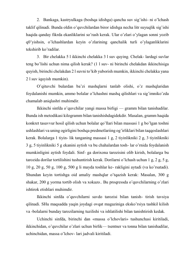 2. Bankaga, kastryulkaga (boshqa idishga) qancha suv sig’ishi- ni o’lchash 
taklif qilinadi. Bunda oldin o’quvchilardan biror idishga necha litr suyuqlik sig’ishi 
haqida qanday fikrda ekanliklarini so’rash kerak. Ular o’zlari o’ylagan sonni yozib 
q0’yishsin, o’lchashlardan keyin o’zlarining qanchalik turli o’ylaganliklarini 
tekshirib ko’radilar. 
3. Bir chelakka 5 l ikkinchi chelakka 3 l suv quying. Chelak- lardagi suvlar 
teng bo’lishi uchun nima qilish kerak? (1 l suv- ni birinchi chelakdan ikkinchisiga 
quyish, birinchi chelakdan 2 l suvni to’kib yuborish mumkin, ikkinchi chelakka yana 
2 l suv iquyish mumkin).  
O’qituvchi bulardan ba’zi mashqlarni tanlab olishi, o’z mashqlaridan 
foydalanishi mumkin, ammo bolalar o’lchashni mashq qilishlari va sig’imniko’zda 
chamalab aniqlashri muhimdir. 
Ikkinchi sinfda o’quvchilar yangi massa birligi — gramm bilan tanishadilar. 
Bunda ish metodikasi kilogramm bilan tanishishdagidekdir. Masalan, gramm haqida 
konkret tasavvur hosil qilish uchun bolalar qo’llari bilan massasi 1 g bo’lgan toshni 
ushlashlari va uning ogirligini boshqa predmetlariing og’irliklari bilan taqqoslashlari 
kerak. Bolalarga 1 tiyin- lik tanganing massasi 1 g, 2 tiyinlikniki 2 g, 3 tiyinlikniki 
3 g, 5 tiyinlikniki 5 g ekanini aytish va bu chahalardan tosh- lar o’rnida foydalanish 
mumkinligini aytish foydali. Sinf- ga dorixona tarozisini olib kirish, bolalarga bu 
tarozida dorilar tortilishini tushuntirish kerak. Dorilarni o’lchash uchun 1 g, 2 g, 5 g, 
10 g, 20 g, 50 g, 100 g, 500 g li mayda toshlar ke- rakligini aytadi (va ko’rsatadi). 
Shundan keyin tortishga oid amaliy mashqlar o’tqazish kerak: Masalan, 300 g 
shakar, 200 g yorma tortib olish va xokazo.. Bu proqressda o’quvchilarning o’zlari 
ishtirok etishlari muhimdir. 
Ikkinchi sinfda o’quvchilarni savdo tarozisi bilan tanish- tirish tavsiya 
qilinadi. SHu maqsadda yaqin joydagi ovqat magaziniga eksko’rsiya tashkil kilish 
va -bolalarni bunday tarozilarning tuzilishi va ishlatilishi bilan tanishtirish kedak. 
Uchinchi sinfda, birinchi dan «massa o’lchovlari» tushunchasi kiritiladi, 
ikkinchidan, o’quvchilar o’zlari uchun birlik— tsentner va tonna bilan tanishadilar, 
uchinchidan, massa o’lchov- lari jadvali kiritiladi. 
