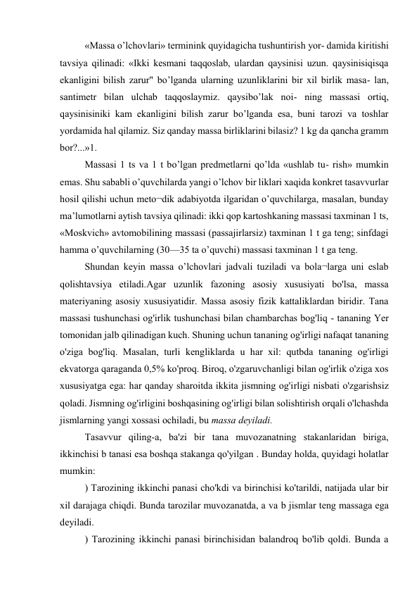 «Massa o’lchovlari» terminink quyidagicha tushuntirish yor- damida kiritishi 
tavsiya qilinadi: «Ikki kesmani taqqoslab, ulardan qaysinisi uzun. qaysinisiqisqa 
ekanligini bilish zarur" bo’lganda ularning uzunliklarini bir xil birlik masa- lan, 
santimetr bilan ulchab taqqoslaymiz. qaysibo’lak noi- ning massasi ortiq, 
qaysinisiniki kam ekanligini bilish zarur bo’lganda esa, buni tarozi va toshlar 
yordamida hal qilamiz. Siz qanday massa birliklarini bilasiz? 1 kg da qancha gramm 
bor?...»1. 
Massasi 1 ts va 1 t bo’lgan predmetlarni qo’lda «ushlab tu- rish» mumkin 
emas. Shu sababli o’quvchilarda yangi o’lchov bir liklari xaqida konkret tasavvurlar 
hosil qilishi uchun meto¬dik adabiyotda ilgaridan o’quvchilarga, masalan, bunday 
ma’lumotlarni aytish tavsiya qilinadi: ikki qop kartoshkaning massasi taxminan 1 ts, 
«Moskvich» avtomobilining massasi (passajirlarsiz) taxminan 1 t ga teng; sinfdagi 
hamma o’quvchilarning (30—35 ta o’quvchi) massasi taxminan 1 t ga teng. 
Shundan keyin massa o’lchovlari jadvali tuziladi va bola¬larga uni eslab 
qolishtavsiya etiladi.Agar uzunlik fazoning asosiy xususiyati bo'lsa, massa 
materiyaning asosiy xususiyatidir. Massa asosiy fizik kattaliklardan biridir. Tana 
massasi tushunchasi og'irlik tushunchasi bilan chambarchas bog'liq - tananing Yer 
tomonidan jalb qilinadigan kuch. Shuning uchun tananing og'irligi nafaqat tananing 
o'ziga bog'liq. Masalan, turli kengliklarda u har xil: qutbda tananing og'irligi 
ekvatorga qaraganda 0,5% ko'proq. Biroq, o'zgaruvchanligi bilan og'irlik o'ziga xos 
xususiyatga ega: har qanday sharoitda ikkita jismning og'irligi nisbati o'zgarishsiz 
qoladi. Jismning og'irligini boshqasining og'irligi bilan solishtirish orqali o'lchashda 
jismlarning yangi xossasi ochiladi, bu massa deyiladi. 
Tasavvur qiling-a, ba'zi bir tana muvozanatning stakanlaridan biriga, 
ikkinchisi b tanasi esa boshqa stakanga qo'yilgan . Bunday holda, quyidagi holatlar 
mumkin: 
) Tarozining ikkinchi panasi cho'kdi va birinchisi ko'tarildi, natijada ular bir 
xil darajaga chiqdi. Bunda tarozilar muvozanatda, a va b jismlar teng massaga ega 
deyiladi. 
) Tarozining ikkinchi panasi birinchisidan balandroq bo'lib qoldi. Bunda a 
