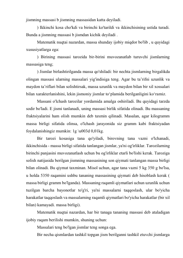 jismning massasi b jismning massasidan katta deyiladi. 
) Ikkinchi kosa cho'kdi va birinchi ko'tarildi va ikkinchisining ustida turadi. 
Bunda a jismning massasi b jismdan kichik deyiladi . 
Matematik nuqtai nazardan, massa shunday ijobiy miqdor bo'lib , u quyidagi 
xususiyatlarga ega: 
) Birining massasi tarozida bir-birini muvozanatlab turuvchi jismlarning 
massasiga teng; 
) Jismlar birlashtirilganda massa qo'shiladi: bir nechta jismlarning birgalikda 
olingan massasi ularning massalari yig'indisiga teng. Agar bu ta’rifni uzunlik va 
maydon ta’riflari bilan solishtirsak, massa uzunlik va maydon bilan bir xil xossalari 
bilan xarakterlanishini, lekin jismoniy jismlar to‘plamida berilganligini ko‘ramiz. 
Massani o'lchash tarozilar yordamida amalga oshiriladi. Bu quyidagi tarzda 
sodir bo'ladi. E jismi tanlanadi, uning massasi birlik sifatida olinadi. Bu massaning 
fraktsiyalarini ham olish mumkin deb taxmin qilinadi. Masalan, agar kilogramm 
massa birligi sifatida olinsa, o'lchash jarayonida siz gramm kabi fraktsiyadan 
foydalanishingiz mumkin: 1g \u003d 0,01kg. 
Bir tarozi kosasiga tana qo'yiladi, birovning tana vazni o'lchanadi, 
ikkinchisida - massa birligi sifatida tanlangan jismlar, ya'ni og'irliklar. Tarozilarning 
birinchi panjasini muvozanatlash uchun bu og'irliklar etarli bo'lishi kerak. Taroziga 
solish natijasida berilgan jismning massasining son qiymati tanlangan massa birligi 
bilan olinadi. Bu qiymat taxminan. Misol uchun, agar tana vazni 5 kg 350 g bo'lsa, 
u holda 5350 raqamini ushbu tananing massasining qiymati deb hisoblash kerak ( 
massa birligi gramm bo'lganda). Massaning raqamli qiymatlari uchun uzunlik uchun 
tuzilgan barcha bayonotlar to'g'ri, ya'ni massalarni taqqoslash, ular bo'yicha 
harakatlar taqqoslash va massalarning raqamli qiymatlari bo'yicha harakatlar (bir xil 
bilan) kamayadi. massa birligi). 
Matematik nuqtai nazardan, har bir tanaga tananing massasi deb ataladigan 
ijobiy raqam berilishi mumkin, shuning uchun: 
Massalari teng bo'lgan jismlar teng songa ega. 
Bir necha qismlardan tashkil topgan jism berilganni tashkil etuvchi jismlarga 
