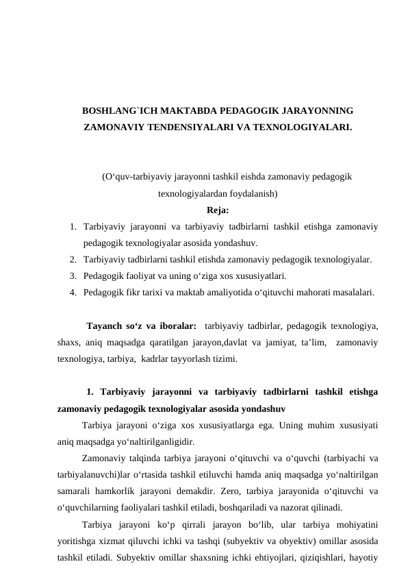 BOSHLANG`ICH MAKTABDA PEDAGOGIK JARAYONNING
ZAMONAVIY TENDENSIYALARI VA TEXNOLOGIYALARI.
(O‘quv-tarbiyaviy jarayonni tashkil eishda zamonaviy pedagogik
texnologiyalardan foydalanish)
Reja:
1. Tarbiyaviy jarayonni va tarbiyaviy tadbirlarni tashkil etishga zamonaviy
pedagogik texnologiyalar asosida yondashuv. 
2. Tarbiyaviy tadbirlarni tashkil etishda zamonaviy pedagogik texnologiyalar.
3. Pеdagоgik faоliyat va uning o‘ziga xos xususiyatlari.
4. Pеdagоgik fikr tarixi va maktab amaliyotida o‘qituvchi mahоrati masalalari.
Tayanch so‘z va iboralar:  tarbiyaviy tadbirlar, pedagogik texnologiya,
shaxs, aniq maqsadga qaratilgan jarayon,davlat va jamiyat, ta’lim,  zamonaviy
texnologiya, tarbiya,  kadrlar tayyorlash tizimi.
1.  Tarbiyaviy  jarayonni  va  tarbiyaviy  tadbirlarni  tashkil  etishga
zamonaviy pedagogik texnologiyalar asosida yondashuv
Tarbiya jarayoni o‘ziga xos xususiyatlarga ega. Uning muhim xususiyati
aniq maqsadga yo‘naltirilganligidir.
Zamonaviy talqinda tarbiya jarayoni o‘qituvchi va o‘quvchi (tarbiyachi va
tarbiyalanuvchi)lar o‘rtasida tashkil etiluvchi hamda aniq maqsadga yo‘naltirilgan
samarali  hamkorlik  jarayoni  demakdir.  Zero,  tarbiya  jarayonida  o‘qituvchi  va
o‘quvchilarning faoliyalari tashkil etiladi, boshqariladi va nazorat qilinadi. 
Tarbiya  jarayoni  ko‘p  qirrali  jarayon  bo‘lib,  ular  tarbiya  mohiyatini
yoritishga xizmat qiluvchi ichki va tashqi (subyektiv va obyektiv) omillar asosida
tashkil etiladi. Subyektiv omillar shaxsning ichki ehtiyojlari, qiziqishlari, hayotiy
