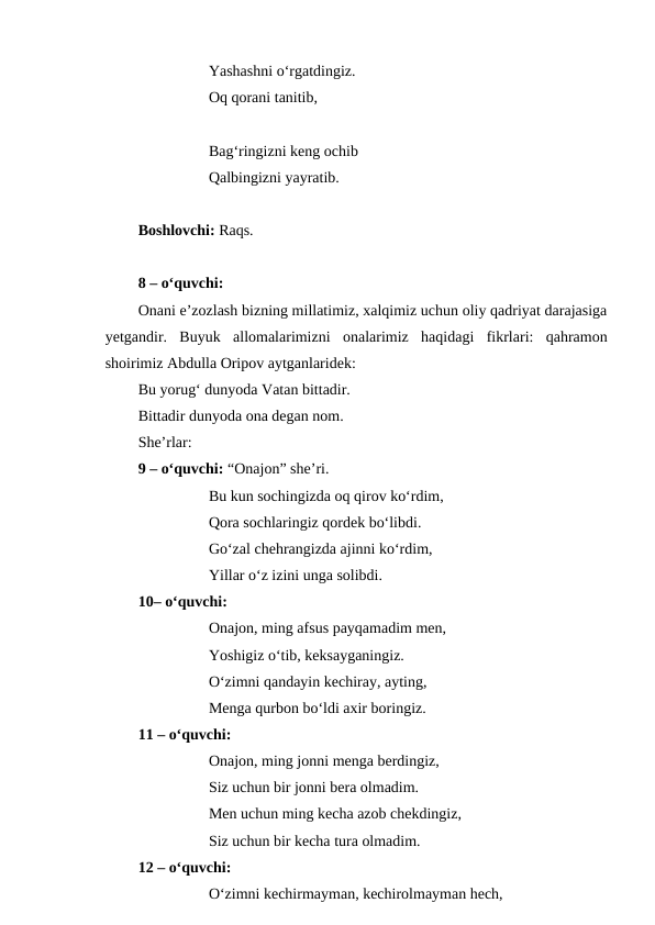 Yashashni o‘rgatdingiz.
Oq qorani tanitib,
Bag‘ringizni keng ochib
Qalbingizni yayratib.
Boshlovchi: Raqs.
8 – o‘quvchi:
Onani e’zozlash bizning millatimiz, xalqimiz uchun oliy qadriyat darajasiga
yetgandir.  Buyuk  allomalarimizni  onalarimiz  haqidagi  fikrlari:  qahramon
shoirimiz Abdulla Oripov aytganlaridek: 
Bu yorug‘ dunyoda Vatan bittadir. 
Bittadir dunyoda ona degan nom.
She’rlar:
9 – o‘quvchi: “Onajon” she’ri.
Bu kun sochingizda oq qirov ko‘rdim,
Qora sochlaringiz qordek bo‘libdi.
Go‘zal chehrangizda ajinni ko‘rdim,
Yillar o‘z izini unga solibdi.
10– o‘quvchi:
Onajon, ming afsus payqamadim men,
Yoshigiz o‘tib, keksayganingiz.
O‘zimni qandayin kechiray, ayting,
Menga qurbon bo‘ldi axir boringiz.
11 – o‘quvchi:
Onajon, ming jonni menga berdingiz,
Siz uchun bir jonni bera olmadim.
Men uchun ming kecha azob chekdingiz,
Siz uchun bir kecha tura olmadim.
12 – o‘quvchi:
O‘zimni kechirmayman, kechirolmayman hech,
