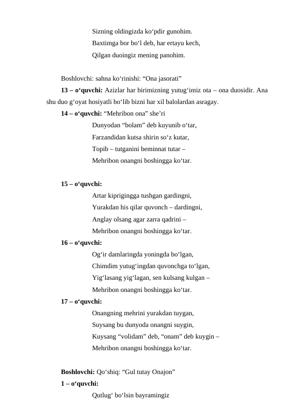 Sizning oldingizda ko‘pdir gunohim.
Baxtimga bor bo‘l deb, har ertayu kech,
Qilgan duoingiz mening panohim.
Boshlovchi: sahna ko‘rinishi: “Ona jasorati”
13 – o‘quvchi: Azizlar har birimizning yutug‘imiz ota – ona duosidir. Ana
shu duo g‘oyat hosiyatli bo‘lib bizni har xil balolardan asragay. 
14 – o‘quvchi: “Mehribon ona” she’ri
Dunyodan “bolam” deb kuyunib o‘tar,
Farzandidan kutsa shirin so‘z kutar,
Topib – tutganini beminnat tutar – 
Mehribon onangni boshingga ko‘tar.
15 – o‘quvchi:
Artar kiprigingga tushgan gardingni,
Yurakdan his qilar quvonch – dardingni,
Anglay olsang agar zarra qadrini – 
Mehribon onangni boshingga ko‘tar.
16 – o‘quvchi:
Og‘ir damlaringda yoningda bo‘lgan,
Chimdim yutug‘ingdan quvonchga to‘lgan,
Yig‘lasang yig‘lagan, sen kulsang kulgan – 
Mehribon onangni boshingga ko‘tar.
17 – o‘quvchi:
Onangning mehrini yurakdan tuygan,
Suysang bu dunyoda onangni suygin,
Kuysang “volidam” deb, “onam” deb kuygin – 
Mehribon onangni boshingga ko‘tar.
Boshlovchi: Qo‘shiq: “Gul tutay Onajon”
1 – o‘quvchi: 
Qutlug‘ bo‘lsin bayramingiz

