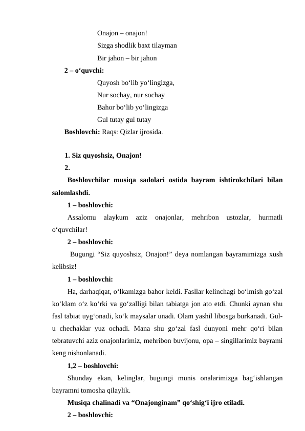 Onajon – onajon!
Sizga shodlik baxt tilayman
Bir jahon – bir jahon
2 – o‘quvchi:
Quyosh bo‘lib yo‘lingizga,
Nur sochay, nur sochay
Bahor bo‘lib yo‘lingizga
Gul tutay gul tutay
Boshlovchi: Raqs: Qizlar ijrosida. 
 
1. Siz quyoshsiz, Onajon!
2.
Boshlovchilar  musiqa  sadolari  ostida  bayram  ishtirokchilari  bilan
salomlashdi.
1 – boshlovchi: 
Assalomu  alaykum  aziz  onajonlar,  mehribon  ustozlar,  hurmatli
o‘quvchilar!
2 – boshlovchi: 
 Bugungi “Siz quyoshsiz, Onajon!” deya nomlangan bayramimizga xush
kelibsiz!
1 – boshlovchi: 
Ha, darhaqiqat, o‘lkamizga bahor keldi. Fasllar kelinchagi bo‘lmish go‘zal
ko‘klam o‘z ko‘rki va go‘zalligi bilan tabiatga jon ato etdi. Chunki aynan shu
fasl tabiat uyg‘onadi, ko‘k maysalar unadi. Olam yashil libosga burkanadi. Gul-
u chechaklar  yuz  ochadi.  Mana  shu  go‘zal  fasl  dunyoni  mehr  qo‘ri  bilan
tebratuvchi aziz onajonlarimiz, mehribon buvijonu, opa – singillarimiz bayrami
keng nishonlanadi.
1,2 – boshlovchi: 
Shunday  ekan,  kelinglar,  bugungi  munis  onalarimizga  bag‘ishlangan
bayramni tomosha qilaylik.
Musiqa chalinadi va “Onajonginam” qo‘shig‘i ijro etiladi.
2 – boshlovchi: 
