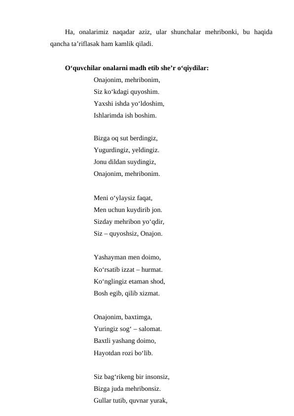 Ha,  onalarimiz  naqadar  aziz,  ular  shunchalar  mehribonki,  bu  haqida
qancha ta’riflasak ham kamlik qiladi. 
O‘quvchilar onalarni madh etib she’r o‘qiydilar:
Onajonim, mehribonim,
Siz ko‘kdagi quyoshim.
Yaxshi ishda yo‘ldoshim,
Ishlarimda ish boshim.
Bizga oq sut berdingiz,
Yugurdingiz, yeldingiz.
Jonu dildan suydingiz,
Onajonim, mehribonim.
Meni o‘ylaysiz faqat,
Men uchun kuydirib jon.
Sizday mehribon yo‘qdir,
Siz – quyoshsiz, Onajon.
Yashayman men doimo,
Ko‘rsatib izzat – hurmat.
Ko‘nglingiz etaman shod,
Bosh egib, qilib xizmat.
Onajonim, baxtimga,
Yuringiz sog‘ – salomat.
Baxtli yashang doimo,
Hayotdan rozi bo‘lib.
Siz bag‘rikeng bir insonsiz,
Bizga juda mehribonsiz.
Gullar tutib, quvnar yurak,
