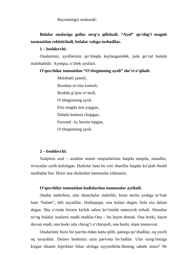 Bayramingiz muborak!
Bolalar  onalariga  gullar  sovg‘a  qilishadi.  “Ayol”  qo‘shig‘i  magnit
tasmasidan eshittiriladi, bolalar valsga tushadilar.
1 – boshlovchi: 
Onalarimiz,  ayollarimiz  qo‘shiqda  kuylanganidek,  juda  go‘zal  hamda
malohatlidir. Ayniqsa, o‘zbek ayollari.
O‘quvchilar tomonidan “O‘zbegimning ayoli” she’ri o‘qiladi.
Malohatli jamoli,
Baxtdan so‘zlar kamoli,
Boshda g‘ijim ro‘moli,
O‘zbegimning ayoli.
Erta tongda non yopgan,
Dalada ketmon chopgan,
Farzand –la, baxtin topgan,
O‘zbegimning ayoli.
2 – boshlovchi: 
Xalqimiz azal – azaldan munis onajonlarimiz haqida maqolu, masallar,
rivoyatlar aytib kelishgan. Hadislar ham bu zoti shariflar haqida ko‘plab ibratli
nasihatlar bor. Hozir ana shulardan namunalar eshitamiz.
O‘quvchilar tomonidan hadislardan namunalar aytiladi.
Onalar mehribon, ular shunchalar mehrliki, bizni necha yoshga to‘lsak
ham “bolam”, deb suyadilar. Darhaqiqat, ona bolam degan, bola esa dalam
degan. Shu o‘rinda birorta kichik sahna ko‘rinishi namoyish etiladi. Shundan
so‘ng bolalar onalarni madh etadilar.Ona – bu hayot demak. Ona borki, hayot
davom etadi, ona borki oila chirog‘i o‘chmaydi, ona borki, olam munavvar.
Onalarimiz bizni bir parcha etdan katta qilib, qatorga qo‘shadilar, oq yuvib
oq  taraydilar.  Doimo  boshimiz  uzra  parvona  bo‘ladilar.  Ular  oyog‘imizga
kirgan tikanni kipriklari bilan olishga tayyordirlar.Buning sababi nima? Ne

