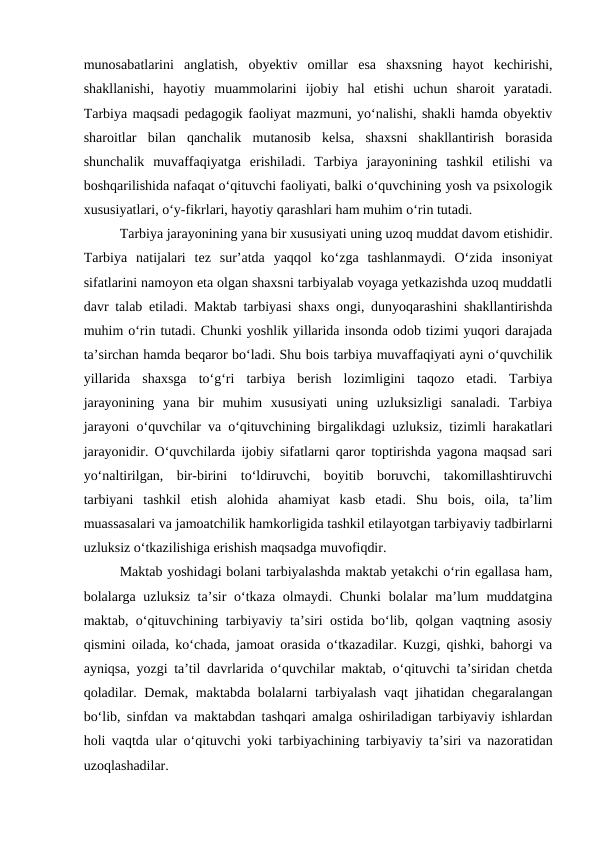 munosabatlarini  anglatish,  obyektiv  omillar  esa  shaxsning  hayot  kechirishi,
shakllanishi,  hayotiy  muammolarini  ijobiy  hal  etishi  uchun  sharoit  yaratadi.
Tarbiya maqsadi pedagogik faoliyat mazmuni, yo‘nalishi, shakli hamda obyektiv
sharoitlar  bilan  qanchalik  mutanosib  kelsa,  shaxsni  shakllantirish  borasida
shunchalik  muvaffaqiyatga  erishiladi.  Tarbiya  jarayonining  tashkil  etilishi  va
boshqarilishida nafaqat o‘qituvchi faoliyati, balki o‘quvchining yosh va psixologik
xususiyatlari, o‘y-fikrlari, hayotiy qarashlari ham muhim o‘rin tutadi.
Tarbiya jarayonining yana bir xususiyati uning uzoq muddat davom etishidir.
Tarbiya  natijalari  tez  sur’atda  yaqqol  ko‘zga  tashlanmaydi.  O‘zida  insoniyat
sifatlarini namoyon eta olgan shaxsni tarbiyalab voyaga yetkazishda uzoq muddatli
davr talab etiladi. Maktab tarbiyasi shaxs ongi, dunyoqarashini shakllantirishda
muhim o‘rin tutadi. Chunki yoshlik yillarida insonda odob tizimi yuqori darajada
ta’sirchan hamda beqaror bo‘ladi. Shu bois tarbiya muvaffaqiyati ayni o‘quvchilik
yillarida  shaxsga  to‘g‘ri  tarbiya  berish  lozimligini  taqozo  etadi.  Tarbiya
jarayonining  yana  bir  muhim  xususiyati  uning  uzluksizligi  sanaladi.  Tarbiya
jarayoni o‘quvchilar va o‘qituvchining birgalikdagi uzluksiz, tizimli harakatlari
jarayonidir. O‘quvchilarda ijobiy sifatlarni qaror toptirishda yagona maqsad sari
yo‘naltirilgan,  bir-birini  to‘ldiruvchi,  boyitib  boruvchi,  takomillashtiruvchi
tarbiyani  tashkil  etish  alohida  ahamiyat  kasb  etadi.  Shu  bois,  oila,  ta’lim
muassasalari va jamoatchilik hamkorligida tashkil etilayotgan tarbiyaviy tadbirlarni
uzluksiz o‘tkazilishiga erishish maqsadga muvofiqdir.
Maktab yoshidagi bolani tarbiyalashda maktab yetakchi o‘rin egallasa ham,
bolalarga uzluksiz ta’sir  o‘tkaza olmaydi. Chunki  bolalar  ma’lum  muddatgina
maktab, o‘qituvchining tarbiyaviy ta’siri ostida bo‘lib, qolgan vaqtning asosiy
qismini oilada, ko‘chada, jamoat orasida o‘tkazadilar. Kuzgi, qishki, bahorgi va
ayniqsa, yozgi ta’til davrlarida o‘quvchilar maktab, o‘qituvchi ta’siridan chetda
qoladilar. Demak, maktabda bolalarni tarbiyalash vaqt jihatidan chegaralangan
bo‘lib, sinfdan va maktabdan tashqari amalga oshiriladigan tarbiyaviy ishlardan
holi vaqtda ular o‘qituvchi yoki tarbiyachining tarbiyaviy ta’siri va nazoratidan
uzoqlashadilar.
