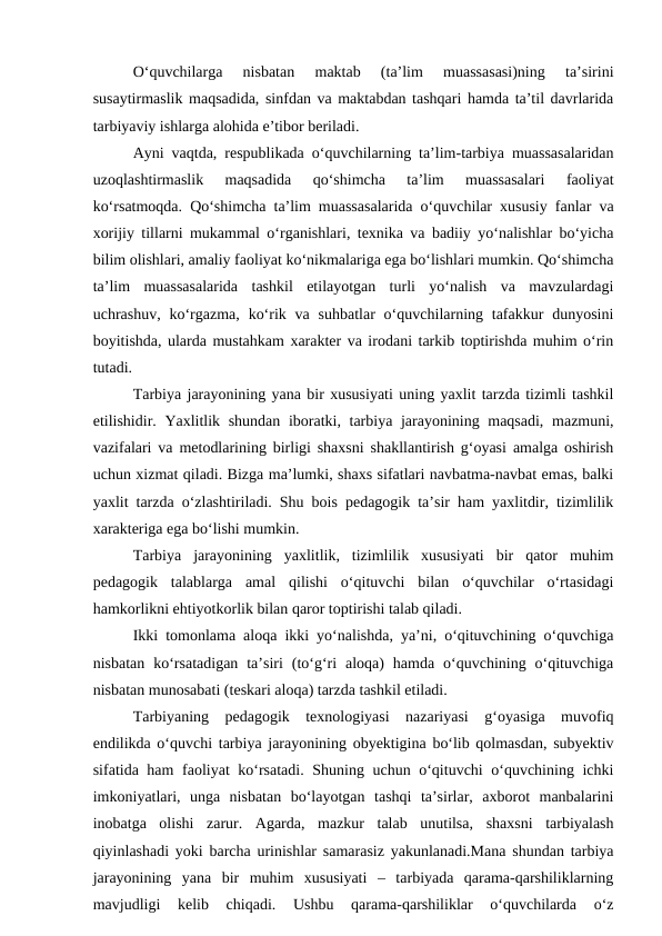 O‘quvchilarga  nisbatan  maktab  (ta’lim  muassasasi)ning  ta’sirini
susaytirmaslik maqsadida, sinfdan va maktabdan tashqari hamda ta’til davrlarida
tarbiyaviy ishlarga alohida e’tibor beriladi.
Ayni vaqtda, respublikada o‘quvchilarning ta’lim-tarbiya muassasalaridan
uzoqlashtirmaslik  maqsadida  qo‘shimcha  ta’lim  muassasalari  faoliyat
ko‘rsatmoqda. Qo‘shimcha ta’lim muassasalarida o‘quvchilar xususiy fanlar va
xorijiy tillarni mukammal o‘rganishlari, texnika va badiiy yo‘nalishlar bo‘yicha
bilim olishlari, amaliy faoliyat ko‘nikmalariga ega bo‘lishlari mumkin. Qo‘shimcha
ta’lim  muassasalarida  tashkil  etilayotgan  turli  yo‘nalish  va  mavzulardagi
uchrashuv,  ko‘rgazma,  ko‘rik va  suhbatlar  o‘quvchilarning tafakkur  dunyosini
boyitishda, ularda mustahkam xarakter va irodani tarkib toptirishda muhim o‘rin
tutadi.
Tarbiya jarayonining yana bir xususiyati uning yaxlit tarzda tizimli tashkil
etilishidir. Yaxlitlik shundan  iboratki, tarbiya jarayonining maqsadi, mazmuni,
vazifalari va metodlarining birligi shaxsni shakllantirish g‘oyasi amalga oshirish
uchun xizmat qiladi. Bizga ma’lumki, shaxs sifatlari navbatma-navbat emas, balki
yaxlit tarzda o‘zlashtiriladi. Shu bois pedagogik ta’sir ham yaxlitdir, tizimlilik
xarakteriga ega bo‘lishi mumkin.
Tarbiya  jarayonining  yaxlitlik,  tizimlilik  xususiyati  bir  qator  muhim
pedagogik  talablarga  amal  qilishi  o‘qituvchi  bilan  o‘quvchilar  o‘rtasidagi
hamkorlikni ehtiyotkorlik bilan qaror toptirishi talab qiladi.
Ikki tomonlama aloqa ikki yo‘nalishda, ya’ni, o‘qituvchining o‘quvchiga
nisbatan  ko‘rsatadigan  ta’siri  (to‘g‘ri  aloqa)  hamda  o‘quvchining  o‘qituvchiga
nisbatan munosabati (teskari aloqa) tarzda tashkil etiladi.
Tarbiyaning  pedagogik  texnologiyasi  nazariyasi  g‘oyasiga  muvofiq
endilikda o‘quvchi tarbiya jarayonining obyektigina bo‘lib qolmasdan, subyektiv
sifatida ham  faoliyat ko‘rsatadi. Shuning uchun o‘qituvchi o‘quvchining ichki
imkoniyatlari,  unga  nisbatan  bo‘layotgan  tashqi  ta’sirlar,  axborot  manbalarini
inobatga  olishi  zarur.  Agarda,  mazkur  talab  unutilsa,  shaxsni  tarbiyalash
qiyinlashadi yoki barcha urinishlar samarasiz yakunlanadi.Mana shundan tarbiya
jarayonining  yana  bir  muhim  xususiyati  –  tarbiyada  qarama-qarshiliklarning
mavjudligi  kelib  chiqadi.  Ushbu  qarama-qarshiliklar  o‘quvchilarda  o‘z

