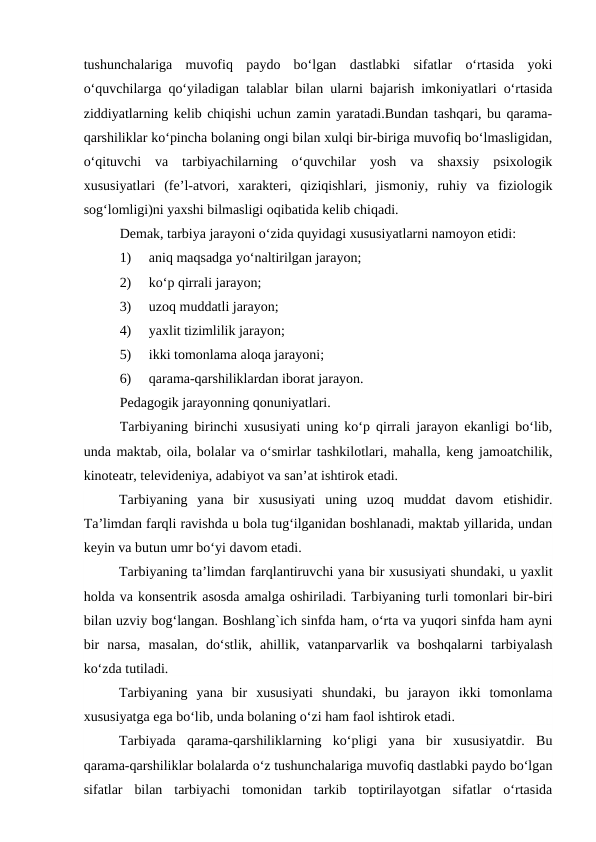 tushunchalariga  muvofiq  paydo  bo‘lgan  dastlabki  sifatlar  o‘rtasida  yoki
o‘quvchilarga qo‘yiladigan talablar bilan ularni bajarish imkoniyatlari o‘rtasida
ziddiyatlarning kelib chiqishi uchun zamin yaratadi.Bundan tashqari, bu qarama-
qarshiliklar ko‘pincha bolaning ongi bilan xulqi bir-biriga muvofiq bo‘lmasligidan,
o‘qituvchi  va  tarbiyachilarning  o‘quvchilar  yosh  va  shaxsiy  psixologik
xususiyatlari  (fe’l-atvori,  xarakteri,  qiziqishlari,  jismoniy,  ruhiy  va  fiziologik
sog‘lomligi)ni yaxshi bilmasligi oqibatida kelib chiqadi.
Demak, tarbiya jarayoni o‘zida quyidagi xususiyatlarni namoyon etidi: 
1)     aniq maqsadga yo‘naltirilgan jarayon; 
2)     ko‘p qirrali jarayon; 
3)     uzoq muddatli jarayon; 
4)     yaxlit tizimlilik jarayon; 
5)     ikki tomonlama aloqa jarayoni; 
6)     qarama-qarshiliklardan iborat jarayon.
Pedagogik jarayonning qonuniyatlari.
Tarbiyaning birinchi xususiyati uning ko‘p qirrali jarayon ekanligi bo‘lib,
unda maktab, oila, bolalar va o‘smirlar tashkilotlari, mahalla, keng jamoatchilik,
kinoteatr, televideniya, adabiyot va san’at ishtirok etadi.
Tarbiyaning  yana  bir  xususiyati  uning  uzoq  muddat  davom  etishidir.
Ta’limdan farqli ravishda u bola tug‘ilganidan boshlanadi, maktab yillarida, undan
keyin va butun umr bo‘yi davom etadi.
Tarbiyaning ta’limdan farqlantiruvchi yana bir xususiyati shundaki, u yaxlit
holda va konsentrik asosda amalga oshiriladi. Tarbiyaning turli tomonlari bir-biri
bilan uzviy bog‘langan. Boshlang`ich sinfda ham, o‘rta va yuqori sinfda ham ayni
bir  narsa,  masalan,  do‘stlik,  ahillik,  vatanparvarlik  va  boshqalarni  tarbiyalash
ko‘zda tutiladi.
Tarbiyaning  yana  bir  xususiyati  shundaki,  bu  jarayon  ikki  tomonlama
xususiyatga ega bo‘lib, unda bolaning o‘zi ham faol ishtirok etadi.
Tarbiyada  qarama-qarshiliklarning  ko‘pligi  yana  bir  xususiyatdir.  Bu
qarama-qarshiliklar bolalarda o‘z tushunchalariga muvofiq dastlabki paydo bo‘lgan
sifatlar  bilan  tarbiyachi  tomonidan  tarkib  toptirilayotgan  sifatlar  o‘rtasida
