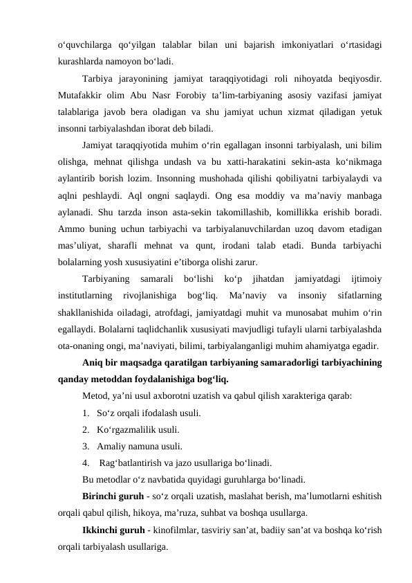 o‘quvchilarga  qo‘yilgan  talablar  bilan  uni  bajarish  imkoniyatlari  o‘rtasidagi
kurashlarda namoyon bo‘ladi.
Tarbiya  jarayonining  jamiyat  taraqqiyotidagi  roli  nihoyatda  beqiyosdir.
Mutafakkir  olim  Abu  Nasr  Forobiy  ta’lim-tarbiyaning  asosiy  vazifasi  jamiyat
talablariga javob bera oladigan va shu jamiyat uchun xizmat qiladigan yetuk
insonni tarbiyalashdan iborat deb biladi.
Jamiyat taraqqiyotida muhim o‘rin egallagan insonni tarbiyalash, uni bilim
olishga,  mehnat  qilishga  undash  va  bu  xatti-harakatini  sekin-asta  ko‘nikmaga
aylantirib borish lozim. Insonning mushohada qilishi qobiliyatni tarbiyalaydi va
aqlni  peshlaydi.  Aql  ongni  saqlaydi.  Ong  esa  moddiy  va  ma’naviy  manbaga
aylanadi. Shu tarzda inson asta-sekin takomillashib, komillikka erishib boradi.
Ammo buning uchun tarbiyachi va tarbiyalanuvchilardan uzoq davom etadigan
mas’uliyat,  sharafli  mehnat  va  qunt,  irodani  talab  etadi.  Bunda  tarbiyachi
bolalarning yosh xususiyatini e’tiborga olishi zarur.
Tarbiyaning  samarali  bo‘lishi  ko‘p  jihatdan  jamiyatdagi  ijtimoiy
institutlarning  rivojlanishiga  bog‘liq.  Ma’naviy  va  insoniy  sifatlarning
shakllanishida oiladagi, atrofdagi, jamiyatdagi muhit va munosabat muhim o‘rin
egallaydi. Bolalarni taqlidchanlik xususiyati mavjudligi tufayli ularni tarbiyalashda
ota-onaning ongi, ma’naviyati, bilimi, tarbiyalanganligi muhim ahamiyatga egadir.
Aniq bir maqsadga qaratilgan tarbiyaning samaradorligi tarbiyachining
qanday metoddan foydalanishiga bog‘liq.
Metod, ya’ni usul axborotni uzatish va qabul qilish xarakteriga qarab:
1.   So‘z orqali ifodalash usuli.
2.   Ko‘rgazmalilik usuli.
3.   Amaliy namuna usuli.
4.    Rag‘batlantirish va jazo usullariga bo‘linadi.
Bu metodlar o‘z navbatida quyidagi guruhlarga bo‘linadi.
Birinchi guruh - so‘z orqali uzatish, maslahat berish, ma’lumotlarni eshitish
orqali qabul qilish, hikoya, ma’ruza, suhbat va boshqa usullarga.
Ikkinchi guruh - kinofilmlar, tasviriy san’at, badiiy san’at va boshqa ko‘rish
orqali tarbiyalash usullariga.
