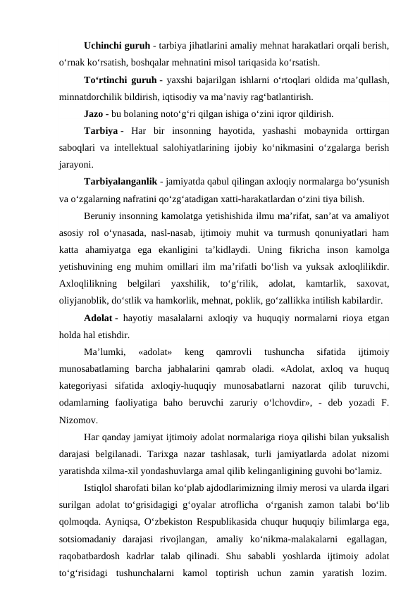 Uchinchi guruh - tarbiya jihatlarini amaliy mehnat harakatlari orqali berish,
o‘rnak ko‘rsatish, boshqalar mehnatini misol tariqasida ko‘rsatish.
To‘rtinchi guruh - yaxshi bajarilgan ishlarni o‘rtoqlari oldida ma’qullash,
minnatdorchilik bildirish, iqtisodiy va ma’naviy rag‘batlantirish.
Jazo - bu bolaning noto‘g‘ri qilgan ishiga o‘zini iqror qildirish.
Tarbiya -  Har  bir  insonning  hayotida,  yashashi  mobaynida  orttirgan
saboqlari va intellektual salohiyatlarining ijobiy ko‘nikmasini o‘zgalarga berish
jarayoni.
Tarbiyalanganlik - jamiyatda qabul qilingan axloqiy normalarga bo‘ysunish
va o‘zgalarning nafratini qo‘zg‘atadigan xatti-harakatlardan o‘zini tiya bilish.
Beruniy insonning kamolatga yetishishida ilmu ma’rifat, san’at va amaliyot
asosiy rol o‘ynasada, nasl-nasab, ijtimoiy muhit va turmush qonuniyatlari ham
katta  ahamiyatga  ega  ekanligini  ta’kidlaydi.  Uning  fikricha  inson  kamolga
yetishuvining eng muhim omillari ilm ma’rifatli bo‘lish va yuksak axloqlilikdir.
Axloqlilikning  belgilari  yaxshilik,  to‘g‘rilik,  adolat,  kamtarlik,  saxovat,
oliyjanoblik, do‘stlik va hamkorlik, mehnat, poklik, go‘zallikka intilish kabilardir.
Adolat - hayotiy masalalarni axloqiy va huquqiy normalarni rioya etgan
holda hal etishdir.
Ma’lumki,  «adolat»  keng  qamrovli  tushuncha  sifatida  ijtimoiy
munоsabatlaming  barcha  jabhalarini  qamrab  oladi.  «Adolat,  axloq  va  huquq
kategoriyasi  sifatida  axloqiy-huquqiy  munosabatlarni  nazorat  qilib  turuvchi,
odamlarning  faoliyatiga  baho  beruvchi  zaruriy  o‘lchovdir»,  -  deb  yozadi  F.
Nizomov.
Наг qanday jamiyat ijtimoiy adolat normalariga rioya qilishi bilan yuksalish
darajasi  belgilanadi.  Tarixga  nazar  tashlasak,  turli  jamiyatlarda  adolat  nizomi
yaratishda xilma-xil yondashuvlarga amal qilib kelinganligining guvohi bo‘lamiz.
Istiqlol sharofati bilan ko‘plab ajdodlarimizning ilmiy merosi va ularda ilgari
surilgan adolat to‘grisidagigi g‘oyalar atroflicha  o‘rganish zamon talabi bo‘lib
qolmoqda. Ayniqsa, O‘zbekiston Respublikasida chuqur huquqiy bilimlarga ega,
sotsiomadaniy  darajasi  rivojlangan,  amaliy  ko‘nikma-malakalarni  egallagan, 
raqobatbardosh  kadrlar  talab  qilinadi.  Shu  sababli  yoshlarda  ijtimoiy  adolat
to‘g‘risidagi  tushunchalarni  kamol  toptirish  uchun  zamin  yaratish  lozim. 
