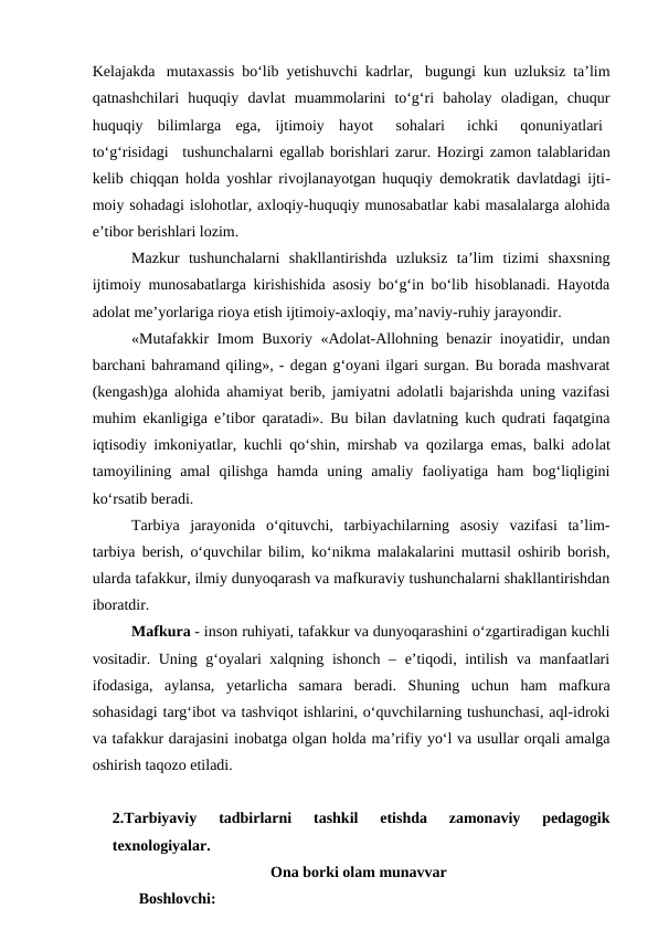 Kelajakda  mutaxassis bo‘lib yetishuvchi kadrlar,  bugungi kun uzluksiz ta’lim
qatnashchilari  huquqiy  davlat  muammolarini  to‘g‘ri  baholay  oladigan,  chuqur
huquqiy  bilimlarga  ega,  ijtimoiy  hayot   sohalari   ichki   qonuniyatlari  
to‘g‘risidagi   tushunchalarni egallab borishlari zarur. Hozirgi zamon talablaridan
kelib chiqqan holda yoshlar rivojlanayotgan huquqiy demokratik davlatdagi ijti-
moiy sohadagi islohotlar, axloqiy-huquqiy munosabatlar kabi masalalarga alohida
e’tibor berishlari lozim.
Mazkur  tushunchalarni  shakllantirishda  uzluksiz  ta’lim  tizimi  shaxsning
ijtimoiy munosabatlarga kirishishida asosiy bo‘g‘in bo‘lib hisoblanadi. Hayotda
adolat me’yorlariga rioya etish ijtimoiy-axloqiy, ma’naviy-ruhiy jarayondir.
«Mutafakkir Imom Buxoriy «Adolat-Allohning benazir inoyatidir, undan
barchani bahramand qiling», - degan g‘oyani ilgari surgan. Bu borada mashvarat
(kengash)ga alohida ahamiyat berib, jamiyatni adolatli bajarishda uning vazifasi
muhim ekanligiga e’tibor qaratadi». Bu bilan davlatning kuch qudrati faqatgina
iqtisodiy imkoniyatlar, kuchli qo‘shin, mirshab va qozilarga emas, balki adolat
tamoyilining  amal  qilishga  hamda  uning  amaliy  faoliyatiga  ham  bog‘liqligini
ko‘rsatib beradi.
Tarbiya  jarayonida  o‘qituvchi,  tarbiyachilarning  asosiy  vazifasi  ta’lim-
tarbiya berish, o‘quvchilar bilim, ko‘nikma malakalarini muttasil oshirib borish,
ularda tafakkur, ilmiy dunyoqarash va mafkuraviy tushunchalarni shakllantirishdan
iboratdir.
Mafkura - inson ruhiyati, tafakkur va dunyoqarashini o‘zgartiradigan kuchli
vositadir. Uning g‘oyalari  xalqning ishonch – e’tiqodi, intilish va manfaatlari
ifodasiga,  aylansa,  yetarlicha  samara  beradi.  Shuning  uchun  ham  mafkura
sohasidagi targ‘ibot va tashviqot ishlarini, o‘quvchilarning tushunchasi, aql-idroki
va tafakkur darajasini inobatga olgan holda ma’rifiy yo‘l va usullar orqali amalga
oshirish taqozo etiladi.
2.Tarbiyaviy  tadbirlarni  tashkil  etishda  zamonaviy  pedagogik
texnologiyalar.
Ona borki olam munavvar
Boshlovchi: 
