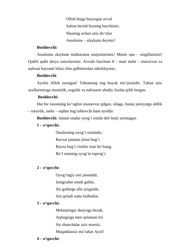 Olloh bizga buyurgan avval
Salom berish bizning burchimiz.
Shuning uchun aziz do‘stlar
Assalomu – alaykum deymiz!
Boshlovchi:
Assalomu alaykum muhtarama onajonlarimiz! Munis opa – singillarimiz!
Qadrli qalbi daryo ustozlarimiz. Avvalo barchani 8 – mart mehr – muruvvat va
nafosat bayrami bilan chin qalbimizdan tabriklaymiz.
Boshlovchi:
Ayolni Alloh yaratgan! Tabiatning eng buyuk mo‘jizasidir. Tabiat aziz
ayollarimizga munislik, ezgulik va nafosatni abadiy fazilat qilib bergan. 
 Boshlovchi:
Har bir insonning ko‘nglini munavvar qilgan, oilaga, butun jamiyatga ahllik
– totuvlik, mehr – oqibat bag‘ishlovchi ham ayoldir.
Boshlovchi: Jannat onalar oyog‘i ostida deb bejiz aytmagan.
1 – o‘quvchi: 
Onalarning oyog‘i ostidadir,
Ravzai jannatu jinon bog‘i.
Ravza bog‘i visolin istar bo‘lsang
Bo‘l onaning oyog‘in tuprog‘i.
2 – o‘quvchi:
Oyog‘ingiz osti jannatdir,
Izingizdan unadi gullar,
Siz gullarga alla aytganda
Jim qoladi xatto bulbullar.
3 – o‘quvchi:
Mehnatingiz dunyoga bezak,
Aqlingizga men qolaman lol.
Siz shunchalar aziz erursiz,
Muqaddassiz mo‘tabar Ayol!
4 – o‘quvchi:
