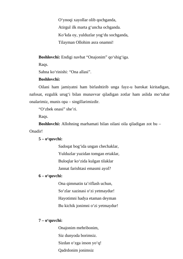 O‘ynoqi xayollar olib qochganda,
Atirgul ilk marta g‘uncha ochganda.
Ko‘kda oy, yulduzlar yog‘du sochganda,
Tilayman Ollohim asra onamni!
Boshlovchi: Endigi navbat “Onajonim” qo‘shig‘iga. 
Raqs. 
Sahna ko‘rinishi: “Ona allasi”.
Boshlovchi:
Oilani ham jamiyatni ham birlashtirib unga fayz-u barokat kiritadigan,
nafosat, ezgulik urug‘i bilan munavvar qiladigan zotlar ham aslida mo‘tabar
onalarimiz, munis opa – singillarimizdir.
“O‘zbek onasi” she’ri.
Raqs.
Boshlovchi: Allohning marhamati bilan oilani oila qiladigan zot bu –
Onadir!
5 – o‘quvchi:
Sadoqat bog‘ida ungan chechaklar,
Yulduzlar yuzidan tomgan ertaklar,
Buloqlar ko‘zida kulgan tilaklar
Jannat farishtasi emasmi ayol?
6 – o‘quvchi:
Ona qimmatin ta’riflash uchun,
So‘zlar xazinasi o‘zi yetmaydur!
Hayotimni hadya etaman deyman
Bu kichik jonimni o‘zi yetmaydur!
7 – o‘quvchi:
Onajonim mehribonim,
Siz dunyoda borimsiz.
Sizdan o‘zga inson yo‘q!
Qadrdonim jonimsiz

