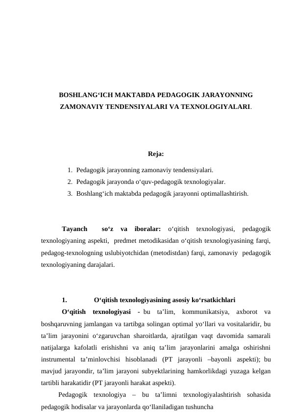 BOSHLANG‘ICH MAKTABDA PEDAGOGIK JARAYONNING
ZAMONAVIY TENDENSIYALARI VA TEXNOLOGIYALARI.
Reja:
1. Pedagogik jarayonning zamonaviy tendensiyalari.
2. Pedagogik jarayonda o‘quv-pedagogik texnologiyalar. 
3. Boshlang‘ich maktabda pedagogik jarayonni optimallashtirish.
Tayanch  
 so‘z  va  iboralar:
 o‘qitish  texnologiyasi,  pedagogik
texnologiyaning aspekti,  predmet metodikasidan o‘qitish texnologiyasining farqi,
pedagog-texnologning uslubiyotchidan (metodistdan) farqi, zamonaviy  pedagogik
texnologiyaning darajalari.
1.
O‘qitish texnologiyasining asosiy ko‘rsatkichlari 
O‘qitish  texnologiyasi  -  bu  ta’lim,  kommunikatsiya,  axborot  va
boshqaruvning jamlangan va tartibga solingan optimal yo‘llari va vositalaridir, bu
ta’lim  jarayonini  o‘zgaruvchan sharoitlarda, ajratilgan vaqt davomida samarali
natijalarga  kafolatli  erishishni  va  aniq  ta’lim  jarayonlarini  amalga  oshirishni
instrumental  ta’minlovchisi  hisoblanadi  (PT  jarayonli  –bayonli  aspekti);  bu
mavjud jarayondir, ta’lim jarayoni subyektlarining hamkorlikdagi yuzaga kelgan
tartibli harakatidir (PT jarayonli harakat aspekti).
Pedagogik  texnologiya  –  bu  ta’limni  texnologiyalashtirish  sohasida
pedagogik hodisalar va jarayonlarda qo‘llaniladigan tushuncha
