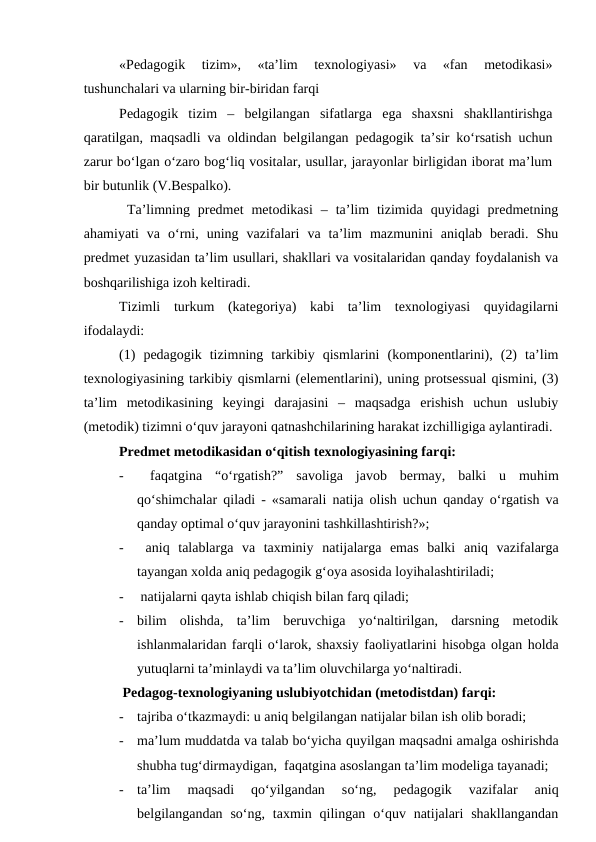 «Pedagogik  tizim»,  «ta’lim  texnologiyasi»  va  «fan  metodikasi»
tushunchalari va ularning bir-biridan farqi
Pedagogik  tizim  –  belgilangan  sifatlarga  ega  shaxsni  shakllantirishga
qaratilgan, maqsadli va oldindan belgilangan pedagogik ta’sir ko‘rsatish uchun
zarur bo‘lgan o‘zaro bog‘liq vositalar, usullar, jarayonlar birligidan iborat ma’lum
bir butunlik (V.Bespalko).
 Ta’limning  predmet  metodikasi  –  ta’lim  tizimida  quyidagi  predmetning
ahamiyati  va  o‘rni,  uning  vazifalari  va  ta’lim  mazmunini  aniqlab  beradi.  Shu
predmet yuzasidan ta’lim usullari, shakllari va vositalaridan qanday foydalanish va
boshqarilishiga izoh keltiradi.
Tizimli  turkum  (kategoriya)  kabi  ta’lim  texnologiyasi  quyidagilarni
ifodalaydi: 
(1)  pedagogik  tizimning  tarkibiy  qismlarini  (komponentlarini),  (2)  ta’lim
texnologiyasining tarkibiy qismlarni (elementlarini), uning protsessual qismini, (3)
ta’lim  metodikasining  keyingi  darajasini  –  maqsadga  erishish  uchun  uslubiy
(metodik) tizimni o‘quv jarayoni qatnashchilarining harakat izchilligiga aylantiradi. 
Predmet metodikasidan o‘qitish texnologiyasining farqi:
-
 faqatgina  “o‘rgatish?”  savoliga  javob  bermay,  balki  u  muhim
qo‘shimchalar  qiladi - «samarali natija olish uchun  qanday  o‘rgatish va
qanday optimal o‘quv jarayonini tashkillashtirish?»;
-
 aniq  talablarga  va  taxminiy  natijalarga emas  balki  aniq  vazifalarga
tayangan xolda aniq pedagogik g‘oya asosida loyihalashtiriladi;
-
 natijalarni qayta ishlab chiqish bilan farq qiladi;
-
bilim  olishda,  ta’lim  beruvchiga  yo‘naltirilgan,  darsning  metodik
ishlanmalaridan farqli o‘larok, shaxsiy faoliyatlarini hisobga olgan holda
yutuqlarni ta’minlaydi va ta’lim oluvchilarga yo‘naltiradi. 
 Pedagog-texnologiyaning uslubiyotchidan (metodistdan) farqi:
-
tajriba o‘tkazmaydi: u aniq belgilangan natijalar bilan ish olib boradi;
-
ma’lum muddatda va talab bo‘yicha quyilgan maqsadni amalga oshirishda
shubha tug‘dirmaydigan,  faqatgina asoslangan ta’lim modeliga tayanadi; 
-
ta’lim  maqsadi  qo‘yilgandan  so‘ng,  pedagogik  vazifalar  aniq
belgilangandan  so‘ng, taxmin  qilingan  o‘quv natijalari  shakllangandan
