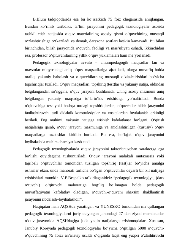 B.Blum tadqiqotlarida esa bu ko‘rsatkich 75 foiz chegarasida aniqlangan.
Bundan  ko‘rinib  turibdiki,  ta’lim  jarayonini  pedagogik  texnologiyalar asosida
tashkil etish natijasida o‘quv materialining asosiy  qismi  o‘quvchining mustaqil
o‘zlashtirishiga o‘tkaziladi va demak, darsxona soatlari keskin kamayadi. Bu bilan
birinchidan, bilish jarayonida o‘quvchi faolligi va mas’uliyati oshadi, ikkinchidan
esa, professor o‘qituvchilarning yillik o‘quv yuklamalari ham me’yorlanadi.
Pedagogik  texnologiyalar avvalo – umumpedagogik  maqsadlar  fan  va
mavzular miqyosidagi aniq o‘quv maqsadlariga ajratiladi, ularga muvofiq holda
oraliq, yakuniy baholash va o‘quvchilarning mustaqil o‘zlashtirishlari bo‘yicha
topshiriqlar tuziladi. O‘quv maqsadlari, topshiriq (test)lar va yakuniy natija, oldindan
belgilangandan so‘nggina, o‘quv jarayoni boshlanadi. Uning asosiy mazmuni aniq
belgilangan  yakuniy  maqsadga  to‘la-to‘kis  erishishga  yo‘naltiriladi.  Bunda
o‘qituvchiga test yoki boshqa turdagi topshiriqlardan,  o‘quvchilar bilish jarayonini
faollashtiruvchi turli didaktik konstruksiyalar va vositalardan foydalanish erkinligi
beriladi.  Eng  muhimi,  yakuniy  natijaga  erishish  kafolatlansa  bo‘lgani.  O‘qitish
natijalariga qarab, o‘quv jarayoni mazmuniga va aniqlashtirilgan (xususiy) o‘quv
maqsadlarga  tuzatishlar  kiritilib  boriladi.  Bu  esa,  bo‘lajak  o‘quv  jarayonini
loyihalashda muhim ahamiyat kasb etadi.
Pedagogik texnologiyalarda o‘quv jarayonini takrorlanuvchan xarakterga ega
bo‘lishi  quyidagicha  tushuntiriladi.  O‘quv  jarayoni  malakali  mutaxassis  yoki
tajribali  o‘qituvchilar  tomonidan  tuzilgan  topshiriq  (test)lar  bo‘yicha  amalga
oshirilar ekan, unda mahorati turlicha bo‘lgan o‘qituvchilar deyarli bir xil natijaga
erishishlari mumkin. V.P.Bespalko ta’kidlaganidek: “pedagogik texnologiya, (dars
o‘tuvchi)  o‘qituvchi  mahoratiga  bog‘liq  bo‘lmagan  holda  pedagogik
muvaffaqiyatni  kafolatlay  oladigan,  o‘quvchi-o‘quvchi  shaxsini  shakllantirish
jarayonini ifodalash–loyihalashdir”.
Haqiqatan ham AQSHda yaratilgan va YUNESKO tomonidan ma’qullangan
pedagogik texnologiyalarni joriy etayotgan jahondagi 27 dan ziyod mamlakatlar
o‘quv jarayonida AQSHdagiga juda yaqin natijalarga erishmoqdalar. Xususan,
Janubiy Koreyada pedagogik texnologiyalar bo‘yicha o‘qitilgan 5000 o‘quvchi-
o‘quvchining 75 foizi  an’anaviy usulda o‘qiganda faqat eng yuqori o‘zlashtiruvchi
