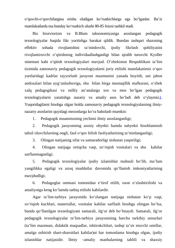 o‘quvchi-o‘quvchilargina  erisha  oladigan  ko‘rsatkichlarga  ega  bo‘lganlar.  Ba’zi
mamlakatlarda esa bunday ko‘rsatkich ulushi 80-85 foizni tashkil etadi.
Biz  bixeviorizm  va  B.Blum  taksonomiyasiga  asoslangan  pedagogik
texnologiyalar  haqida  fikr  yuritishga  harakat  qildik.  Bundan  tashqari  shaxsning
effektiv  sohada  rivojlanishini  ta’minlovchi,  ijodiy  fikrlash  qobiliyatini
rivojlantiruvchi  o‘qitishning  individuallashganligi  bilan  ajralib  turuvchi  Kyoller
sistemasi kabi o‘qitish texnologiyalari mavjud. O‘zbekiston Respublikasi ta’lim
tizimida zamonaviy pedagogik texnologiyalarni joriy etilishi mamlakatimiz o‘quv
yurtlaridagi  kadrlar  tayyorlash  jarayoni  mazmunini  yanada  boyitib,  uni  jahon
andozalari bilan uyg‘unlashuviga, shu  bilan birga mustaqillik mafkurasi, o‘zbek
xalq  pedagogikasi  va  milliy  an’analarga  xos  va  mos  bo‘lgan  pedagogik
texnologiyalarni  yaratishga  nazariy  va  amaliy  asos  bo‘ladi  deb  o‘ylaymiz1.
Yuqoridagilarni hisobga olgan holda zamonaviy pedagogik texnologiyalarning ilmiy-
nazariy asoslarini quyidagi mezonlarga ko‘ra baholash mumkin:
1.     Pedagogik muammoning yechimi ilmiy asoslanganligi;
2.     Pedagogik  jarayonning  asosiy  obyekti  hamda  subyekti  hisoblanmish
tahsil oluvchilarning ongli, faol o‘quv bilish faoliyatlarining ta’minlanganligi;
3.     Olingan natijaning sifat va samaradorligi nisbatan yuqoriligi;
4.     Olingan  natijaga  ortiqcha  vaqt,  zo‘riqish  vositalari va  shu   kabilar
sarflanmaganligi;
5.     Pedagogik  texnologiyalar  ijodiy  izlanishlar  mahsuli  bo‘lib,  ma’lum
yangilikka  egaligi  va  uzoq  muddatlar  davomida  qo‘llanish  imkoniyatlarining
mavjdudligi;
6.     Pedagoglar  ommasi  tomonidan e’tirof  etilib, oson  o‘zlashtirilishi  va
amaliyotga keng ko‘lamda tatbiq etilishi kabilardir.
Agar  ta’lim-tarbiya  jarayonida  ko‘zlangan  natijaga nisbatan  ko‘p  vaqt,
zo‘riqish kuchlari, materiallar, vositalar kabilar sarflash hisobga olingan bo‘lsa,
bunda qo‘llanilgan texnologiyani samarali, ilg‘or deb bo‘lmaydi. Samarali, ilg‘or
pedagogik  texnologiyalar  ta’lim-tarbiya  jarayonining  barcha  tarkibiy  unsurlari
(ta’lim mazmuni, didaktik maqsadlar, ishtirokchilari, tashqi ta’sir etuvchi omillar,
amalga oshirish shart-sharoitlari kabilar)ni har tomonlama hisobga olgan, ijodiy
izlanishlar  natijasidir.  Ilmiy  –amaliy  manbalarning  tahlili  va  shaxsiy
