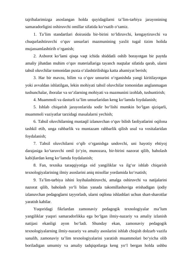 tajribalarimizga  asoslangan  holda  quyidagilarni  ta’lim-tarbiya  jarayonining
samaradorligini oshiruvchi omillar sifatida ko‘rsatib o‘tamiz.
1.  Ta’lim  standartlari  doirasida  bir-birini  to‘ldiruvchi,  kengaytiruvchi  va
chuqurlashtiruvchi  o‘quv  unsurlari  mazmunining  yaxlit  tugal  tizim  holida
mujassamlashtirib o‘rganish;
2.  Axborot ko‘lami qisqa vaqt ichida shiddatli oshib borayotgan bir paytda
amaliy jihatdan muhim o‘quv materiallariga tayanch nuqtalar sifatida qarab, ularni
tahsil oluvchilar tomonidan puxta o‘zlashtirilishiga katta ahamiyat berish;
3. Har bir mavzu, bilim va o‘quv unsurini o‘rganishda yangi kiritilayotgan
yoki avvaldan ishlatilgan, lekin mohiyati tahsil oluvchilar tomonidan anglanmagan
tushunchalar, iboralar va so‘zlarning mohiyati va mazmunini izohlab, tushuntirish;
4. Muammoli va dasturli ta’lim unsurlaridan keng ko‘lamda foydalanish;
5. Ishlab chiqarish jarayonlarida sodir  bo‘lishi  mumkin bo‘lgan  qiziqarli,
muammoli vaziyatlar tarzidagi masalalarni yechish;
6. Tahsil oluvchilarning mustaqil izlanuvchan o‘quv bilish faoliyatlarini oqilona
tashkil etib, unga rahbarlik va muntazam rahbarlik qilish usul va vositalaridan
foydalanish;
7.  Tahsil  oluvchilarni  o‘qib  o‘rganishga  undovchi,  uni  hayotiy  ehtiyoj
darajasiga ko‘taruvchi omil (o‘yin, munozara, bir-birini nazorat qilib, baholash
kabi)lardan keng ko‘lamda foydalanish;
8.  Fan,  texnika  taraqqiyotiga  oid  yangiliklar  va  ilg‘or  ishlab  chiqarish
texnologiyalarining ilmiy asoslarini aniq misollar yordamida ko‘rsatish;
9.  Ta’lim-tarbiya ishini loyihalashtiruvchi, amalga oshiruvchi va natijalarini
nazorat  qilib, baholash  yo‘li  bilan  yanada  takomillashuviga  erishadigan  ijodiy
izlanuvchan pedagoglarni tayyorlash, ularni oqilona ishlashlari uchun shart-sharoitlar
yaratish kabilar.
Yuqoridagi  fikrlardan  zamonaviy  pedagogik  texnologiyalar  ma’lum
yangiliklar yuqori samaradorlikka ega bo‘lgan ilmiy-nazariy va amaliy izlanish
natijasi  ekanligi  ayon  bo‘ladi.  Shunday  ekan,  zamonaviy  pedagogik
texnologiyalarning ilmiy-nazariy va amaliy asoslarini ishlab chiqish dolzarb vazifa
sanalib, zamonaviy ta’lim texnologiyalarini yaratish muammolari bo‘yicha olib
boriladigan  umumiy  va  amaliy  tadqiqotlarga  keng  yo‘l  bergan  holda  ushbu
