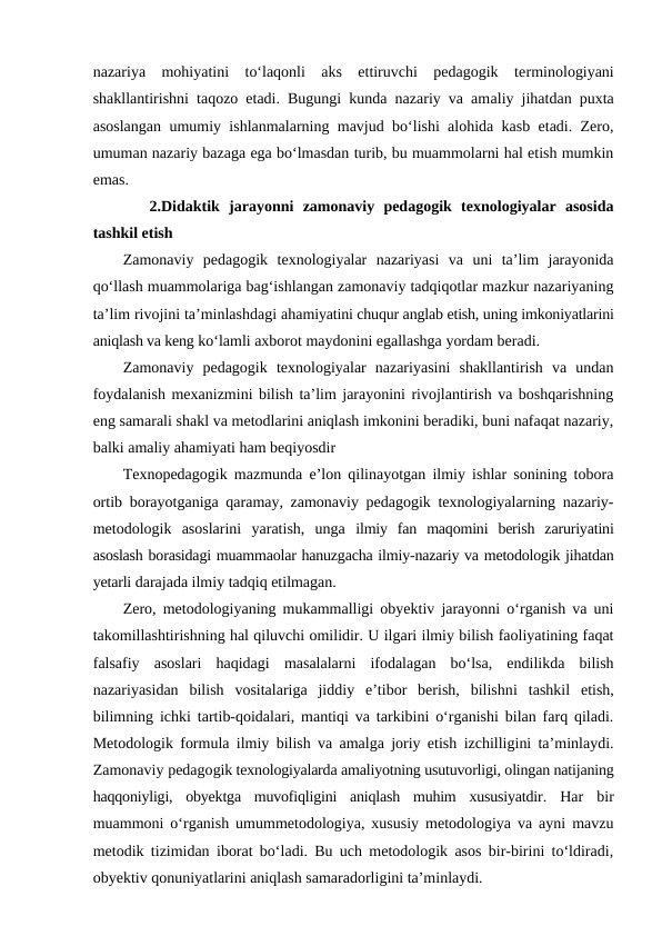 nazariya  mohiyatini  to‘laqonli  aks  ettiruvchi  pedagogik  terminologiyani
shakllantirishni taqozo etadi. Bugungi kunda nazariy va amaliy jihatdan puxta
asoslangan umumiy ishlanmalarning mavjud bo‘lishi alohida kasb etadi. Zero,
umuman nazariy bazaga ega bo‘lmasdan turib, bu muammolarni hal etish mumkin
emas.
 2.Didaktik  jarayonni  zamonaviy  pedagogik  texnologiyalar  asosida
tashkil etish
Zamonaviy  pedagogik  texnologiyalar  nazariyasi  va  uni  ta’lim  jarayonida
qo‘llash muammolariga bag‘ishlangan zamonaviy tadqiqotlar mazkur nazariyaning
ta’lim rivojini ta’minlashdagi ahamiyatini chuqur anglab etish, uning imkoniyatlarini
aniqlash va keng ko‘lamli axborot maydonini egallashga yordam beradi.
Zamonaviy  pedagogik  texnologiyalar  nazariyasini  shakllantirish  va  undan
foydalanish mexanizmini bilish ta’lim jarayonini rivojlantirish va boshqarishning
eng samarali shakl va metodlarini aniqlash imkonini beradiki, buni nafaqat nazariy,
balki amaliy ahamiyati ham beqiyosdir
Texnopedagogik mazmunda e’lon qilinayotgan ilmiy ishlar sonining tobora
ortib borayotganiga qaramay, zamonaviy pedagogik texnologiyalarning nazariy-
metodologik  asoslarini  yaratish,  unga  ilmiy  fan  maqomini  berish  zaruriyatini
asoslash borasidagi muammaolar hanuzgacha ilmiy-nazariy va metodologik jihatdan
yetarli darajada ilmiy tadqiq etilmagan. 
Zero, metodologiyaning mukammalligi obyektiv jarayonni o‘rganish va uni
takomillashtirishning hal qiluvchi omilidir. U ilgari ilmiy bilish faoliyatining faqat
falsafiy  asoslari  haqidagi  masalalarni  ifodalagan  bo‘lsa,  endilikda  bilish
nazariyasidan  bilish  vositalariga  jiddiy  e’tibor  berish,  bilishni  tashkil  etish,
bilimning ichki tartib-qoidalari, mantiqi va tarkibini o‘rganishi bilan farq qiladi.
Metodologik formula ilmiy bilish va amalga joriy etish izchilligini ta’minlaydi.
Zamonaviy pedagogik texnologiyalarda amaliyotning usutuvorligi, olingan natijaning
haqqoniyligi,  obyektga  muvofiqligini  aniqlash  muhim  xususiyatdir.  Har  bir
muammoni o‘rganish umummetodologiya, xususiy metodologiya va ayni mavzu
metodik tizimidan iborat bo‘ladi. Bu uch metodologik asos bir-birini to‘ldiradi,
obyektiv qonuniyatlarini aniqlash samaradorligini ta’minlaydi.

