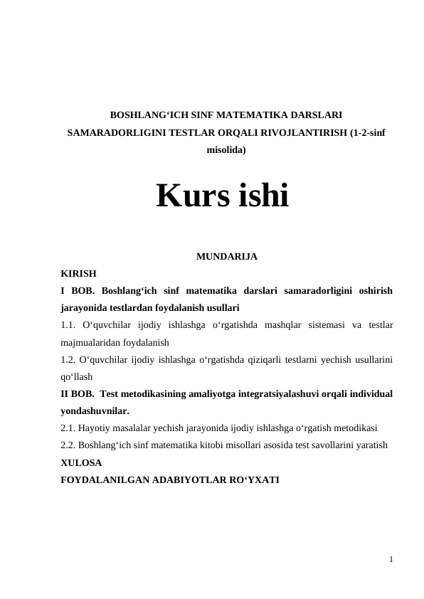 BOSHLANG‘ICH SINF MATEMATIKA DARSLARI
SAMARADORLIGINI TESTLAR ORQALI RIVOJLANTIRISH (1-2-sinf
misolida)
Kurs ishi
MUNDARIJA
KIRISH
I  BOB.  Boshlang‘ich  sinf  matematika  darslari  samaradorligini  oshirish
jarayonida testlardan foydalanish usullari 
1.1.  O‘quvchilar  ijodiy  ishlashga  o‘rgatishda  mashqlar  sistemasi  va  testlar
majmualaridan foydalanish 
1.2. O‘quvchilar ijodiy ishlashga o‘rgatishda qiziqarli testlarni yechish usullarini
qo‘llash 
II BOB.  Test metodikasining amaliyotga integratsiyalashuvi orqali individual
yondashuvnilar.
2.1. Hayotiy masalalar yechish jarayonida ijodiy ishlashga o‘rgatish metodikasi 
2.2. Boshlang‘ich sinf matematika kitobi misollari asosida test savollarini yaratish
XULOSA 
FOYDALANILGAN ADABIYOTLAR RO‘YXATI
1
