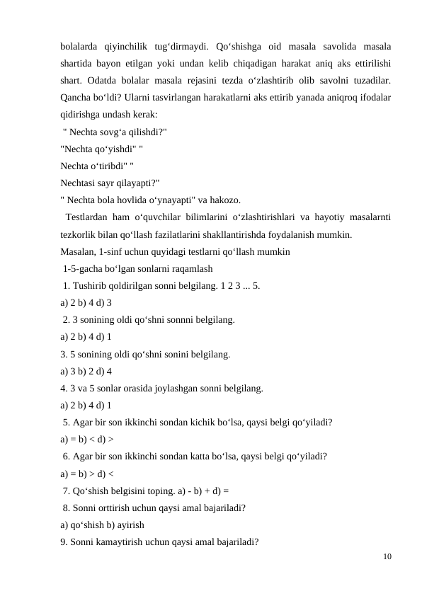 bolalarda  qiyinchilik  tug‘dirmaydi.  Qo‘shishga  oid  masala  savolida  masala
shartida bayon etilgan yoki undan kelib chiqadigan harakat aniq aks ettirilishi
shart. Odatda bolalar  masala  rejasini  tezda o‘zlashtirib olib savolni  tuzadilar.
Qancha bo‘ldi? Ularni tasvirlangan harakatlarni aks ettirib yanada aniqroq ifodalar
qidirishga undash kerak:
 " Nechta sovg‘a qilishdi?"
"Nechta qo‘yishdi" "
Nechta o‘tiribdi" "
Nechtasi sayr qilayapti?"
" Nechta bola hovlida o‘ynayapti" va hakozo.
 Testlardan ham o‘quvchilar bilimlarini o‘zlashtirishlari va hayotiy masalarnti
tezkorlik bilan qo‘llash fazilatlarini shakllantirishda foydalanish mumkin.
Masalan, 1-sinf uchun quyidagi testlarni qo‘llash mumkin
 1-5-gacha bo‘lgan sonlarni raqamlash
 1. Tushirib qoldirilgan sonni belgilang. 1 2 3 ... 5.
a) 2 b) 4 d) 3
 2. 3 sonining oldi qo‘shni sonnni belgilang.
a) 2 b) 4 d) 1
3. 5 sonining oldi qo‘shni sonini belgilang.
a) 3 b) 2 d) 4
4. 3 va 5 sonlar orasida joylashgan sonni belgilang.
a) 2 b) 4 d) 1
 5. Agar bir son ikkinchi sondan kichik bo‘lsa, qaysi belgi qo‘yiladi?
a) = b) < d) >
 6. Agar bir son ikkinchi sondan katta bo‘lsa, qaysi belgi qo‘yiladi?
a) = b) > d) <
 7. Qo‘shish belgisini toping. a) - b) + d) =
 8. Sonni orttirish uchun qaysi amal bajariladi?
a) qo‘shish b) ayirish
9. Sonni kamaytirish uchun qaysi amal bajariladi?
10

