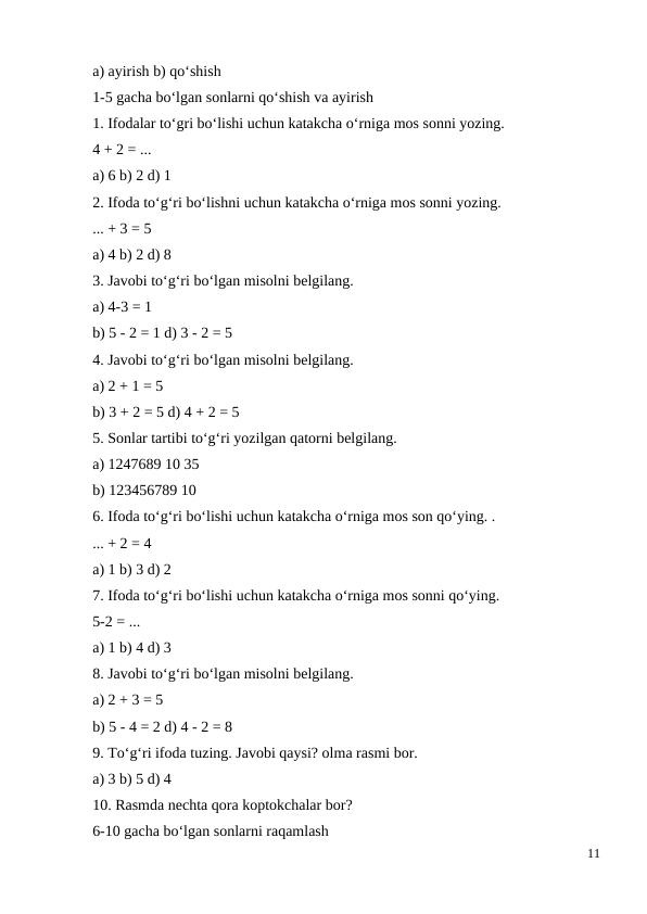 a) ayirish b) qo‘shish
1-5 gacha bo‘lgan sonlarni qo‘shish va ayirish
1. Ifodalar to‘gri bo‘lishi uchun katakcha o‘rniga mos sonni yozing.
4 + 2 = ...
a) 6 b) 2 d) 1
2. Ifoda to‘g‘ri bo‘lishni uchun katakcha o‘rniga mos sonni yozing.
... + 3 = 5
a) 4 b) 2 d) 8
3. Javobi to‘g‘ri bo‘lgan misolni belgilang.
a) 4-3 = 1
b) 5 - 2 = 1 d) 3 - 2 = 5
4. Javobi to‘g‘ri bo‘lgan misolni belgilang.
a) 2 + 1 = 5
b) 3 + 2 = 5 d) 4 + 2 = 5
5. Sonlar tartibi to‘g‘ri yozilgan qatorni belgilang.
a) 1247689 10 35
b) 123456789 10
6. Ifoda to‘g‘ri bo‘lishi uchun katakcha o‘rniga mos son qo‘ying. .
... + 2 = 4
a) 1 b) 3 d) 2
7. Ifoda to‘g‘ri bo‘lishi uchun katakcha o‘rniga mos sonni qo‘ying.
5-2 = ...
a) 1 b) 4 d) 3
8. Javobi to‘g‘ri bo‘lgan misolni belgilang.
a) 2 + 3 = 5
b) 5 - 4 = 2 d) 4 - 2 = 8
9. To‘g‘ri ifoda tuzing. Javobi qaysi? olma rasmi bor.
a) 3 b) 5 d) 4
10. Rasmda nechta qora koptokchalar bor?
6-10 gacha bo‘lgan sonlarni raqamlash
11

