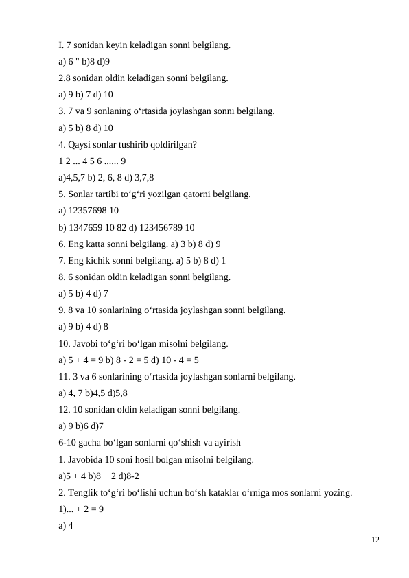 I. 7 sonidan keyin keladigan sonni belgilang.
a) 6 " b)8 d)9
2.8 sonidan oldin keladigan sonni belgilang.
a) 9 b) 7 d) 10
3. 7 va 9 sonlaning o‘rtasida joylashgan sonni belgilang.
a) 5 b) 8 d) 10
4. Qaysi sonlar tushirib qoldirilgan?
1 2 ... 4 5 6 ...... 9
a)4,5,7 b) 2, 6, 8 d) 3,7,8
5. Sonlar tartibi to‘g‘ri yozilgan qatorni belgilang.
a) 12357698 10
b) 1347659 10 82 d) 123456789 10
6. Eng katta sonni belgilang. a) 3 b) 8 d) 9
7. Eng kichik sonni belgilang. a) 5 b) 8 d) 1
8. 6 sonidan oldin keladigan sonni belgilang.
a) 5 b) 4 d) 7
9. 8 va 10 sonlarining o‘rtasida joylashgan sonni belgilang.
a) 9 b) 4 d) 8
10. Javobi to‘g‘ri bo‘lgan misolni belgilang.
a) 5 + 4 = 9 b) 8 - 2 = 5 d) 10 - 4 = 5
11. 3 va 6 sonlarining o‘rtasida joylashgan sonlarni belgilang.
a) 4, 7 b)4,5 d)5,8
12. 10 sonidan oldin keladigan sonni belgilang.
a) 9 b)6 d)7
6-10 gacha bo‘lgan sonlarni qo‘shish va ayirish
1. Javobida 10 soni hosil bolgan misolni belgilang.
a)5 + 4 b)8 + 2 d)8-2
2. Tenglik to‘g‘ri bo‘lishi uchun bo‘sh kataklar o‘rniga mos sonlarni yozing.
1)... + 2 = 9
a) 4
12
