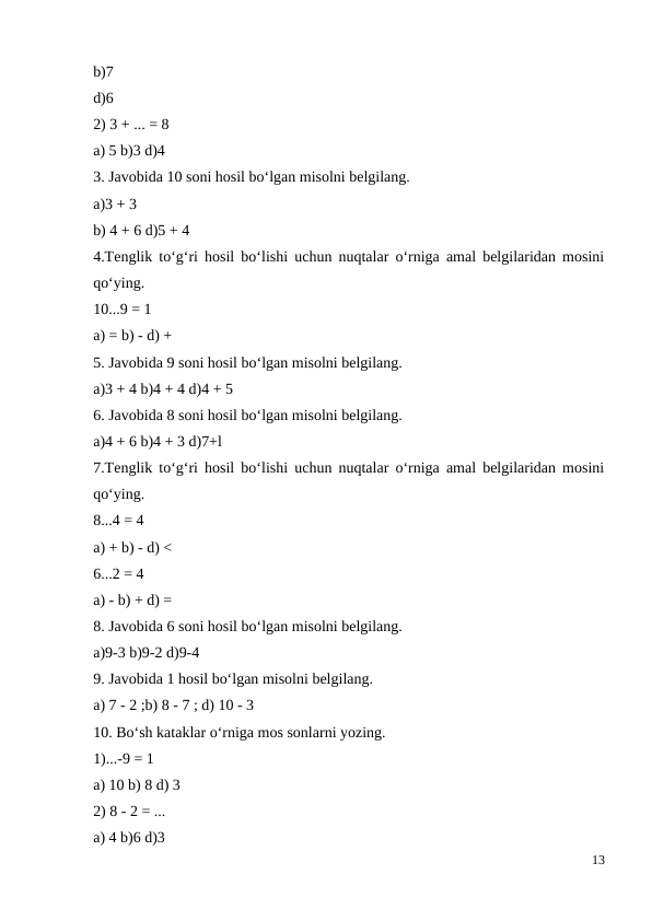 b)7
d)6
2) 3 + ... = 8
a) 5 b)3 d)4
3. Javobida 10 soni hosil bo‘lgan misolni belgilang.
a)3 + 3
b) 4 + 6 d)5 + 4
4.Tenglik to‘g‘ri hosil bo‘lishi uchun nuqtalar o‘rniga amal belgilaridan mosini
qo‘ying.
10...9 = 1
a) = b) - d) +
5. Javobida 9 soni hosil bo‘lgan misolni belgilang.
a)3 + 4 b)4 + 4 d)4 + 5
6. Javobida 8 soni hosil bo‘lgan misolni belgilang.
a)4 + 6 b)4 + 3 d)7+l
7.Tenglik to‘g‘ri hosil bo‘lishi uchun nuqtalar o‘rniga amal belgilaridan mosini
qo‘ying.
8...4 = 4
a) + b) - d) <
6...2 = 4
a) - b) + d) =
8. Javobida 6 soni hosil bo‘lgan misolni belgilang.
a)9-3 b)9-2 d)9-4
9. Javobida 1 hosil bo‘lgan misolni belgilang.
a) 7 - 2 ;b) 8 - 7 ; d) 10 - 3
10. Bo‘sh kataklar o‘rniga mos sonlarni yozing.
1)...-9 = 1
a) 10 b) 8 d) 3
2) 8 - 2 = ...
a) 4 b)6 d)3
13
