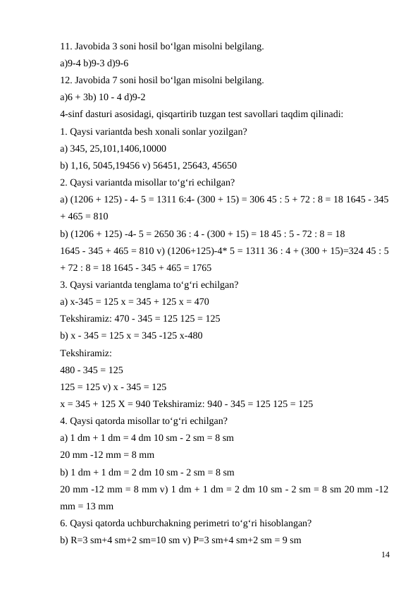 11. Javobida 3 soni hosil bo‘lgan misolni belgilang.
a)9-4 b)9-3 d)9-6
12. Javobida 7 soni hosil bo‘lgan misolni belgilang.
a)6 + 3b) 10 - 4 d)9-2
4-sinf dasturi asosidagi, qisqartirib tuzgan test savollari taqdim qilinadi:
1. Qaysi variantda besh xonali sonlar yozilgan?
a) 345, 25,101,1406,10000
b) 1,16, 5045,19456 v) 56451, 25643, 45650
2. Qaysi variantda misollar to‘g‘ri echilgan?
a) (1206 + 125) - 4- 5 = 1311 6:4- (300 + 15) = 306 45 : 5 + 72 : 8 = 18 1645 - 345
+ 465 = 810
b) (1206 + 125) -4- 5 = 2650 36 : 4 - (300 + 15) = 18 45 : 5 - 72 : 8 = 18
1645 - 345 + 465 = 810 v) (1206+125)-4* 5 = 1311 36 : 4 + (300 + 15)=324 45 : 5
+ 72 : 8 = 18 1645 - 345 + 465 = 1765
3. Qaysi variantda tenglama to‘g‘ri echilgan?
a) x-345 = 125 x = 345 + 125 x = 470
Tekshiramiz: 470 - 345 = 125 125 = 125
b) x - 345 = 125 x = 345 -125 x-480
Tekshiramiz:
480 - 345 = 125
125 = 125 v) x - 345 = 125
x = 345 + 125 X = 940 Tekshiramiz: 940 - 345 = 125 125 = 125
4. Qaysi qatorda misollar to‘g‘ri echilgan?
a) 1 dm + 1 dm = 4 dm 10 sm - 2 sm = 8 sm
20 mm -12 mm = 8 mm
b) 1 dm + 1 dm = 2 dm 10 sm - 2 sm = 8 sm
20 mm -12 mm = 8 mm v) 1 dm + 1 dm = 2 dm 10 sm - 2 sm = 8 sm 20 mm -12
mm = 13 mm
6. Qaysi qatorda uchburchakning perimetri to‘g‘ri hisoblangan?
b) R=3 sm+4 sm+2 sm=10 sm v) P=3 sm+4 sm+2 sm = 9 sm
14
