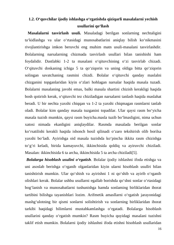 1.2. O‘quvchilar ijodiy ishlashga o‘rgatishda qiziqarli masalalarni yechish
usullarini qo‘llash
 Masalalarni  tasvirlash  usuli.  Masaladagi  berilgan  sonlarning  nechtaligini
ta‘kidlashga  va  ular  o‘rtasidagi  munosabatlarini  aniqlay  bilish  ko‘nikmasini
rivojlantirishga  imkon beruvchi  eng  muhim  matn  usuli-masalani  tasvirlashdir.
Bolalarning  narsalarning  chizmada  tasvirlash  usullari  bilan  tanishishi  ham
foydalidir.  Dastlabki  1-2  ta  masalani  o‘qituvchining  o‘zi  tasvirlab  chizadi.
O‘qituvchi  doskaning ichiga 5 ta qo‘ziqorin va uning oldiga bitta qo‘ziqorin
solingan  savatchaning  rasmini  chizdi.  Bolalar  o‘qituvchi  qanday  maslalni
chizganini topganlaridan kiyin o‘zlari hohlagan narsalar haqida masala tuzadi.
Bolalarni masalaning javobi emas, balki masala shartini chizish kerakligi haqida
bosh qotirish kerak, o‘qituvchi tez chiziladigan narsalarni tanlash haqida maslahat
beradi. U bir nechta yaxshi chiqqan va 1-2 ta yaxshi chiqmagan rasmlarni tanlab
oladi. Bolalar kim qanday masala tuzganini topadilar. Ular qaysi rasm bo‘yicha
masala tuzish mumkin, qaysi rasm buyicha.masla tuzib bo‘lmasligini, nima uchun
xatosi  nimada  ekanligini  aniqlaydilar.  Rasmda  masalada  berilgan  sonlar
ko‘rsatilishi kerakli haqida ishonch hosil qilinadi o‘zaro tekshirish olib borilsa
yaxshi bo‘ladi. Ayirishga oid masala tuzishda ko‘pincha ikkita rasm chizishga
to‘g‘ri  keladi,  birida  kamayuvchi,  ikkinchisida  qoldiq  va  ayiruvchi  chiziladi.
Masalan: ikkinchisida 6 ta archa, ikkinchisida 5 ta archa chiziladi[5].
 Bolalarga hisoblash usulini o‘rgatish. Bolalar ijodiy ishlashni ifoda etishga va
uni asoslab berishga o‘rganib olganlaridan kiyin ularni hisoblash usullri bilan
tanishtirish mumkin. Ular qo‘shish va ayirishni 1 ni qo‘shib va ayirib o‘rganib
olishlari kerak. Bolalar ushbu usullarni egallab borishda qo‘shni sonlar o‘rtasidagi
bog‘lanish va munosabatlarni tushunishga hamda sonlaming birliklaridan iborat
tartibini bilishga tayanishlari lozim. Arifmetik amasllarni o‘rgatish jarayonidagi
mashg‘ulotning bir qismi sonlarni solishtirish va sonlarning birliklaridan iborat
tarkibi  haqidagi  bilimlarni  mustahkamlashga  o‘rgatadi.  Bolalarga  hisoblash
usullarini qanday o‘rgatish mumkin? Rasm buyicha quyidagi masalani tuzishni
taklif etish mumkin. Bolalarni ijodiy ishlashni ifoda etishni hisoblash usullaridan
16

