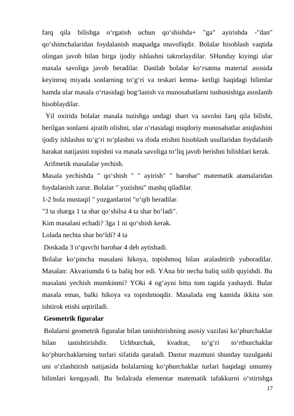 farq  qila  bilishga  o‘rgatish  uchun  qo‘shishda+  "ga"  ayirishda  -"dan"
qo‘shimchalaridan foydalanish maqsadga muvofiqdir. Bolalar hisoblash vaqtida
olingan javob bilan birga ijodiy ishlashni takrorlaydilar. SHunday kiyingi ular
masala  savoliga  javob  beradilar.  Dastlab  bolalar  ko‘rsatma  material  asosida
keyinroq miyada sonlarning to‘g‘ri va teskari ketma- ketligi haqidagi bilimlar
hamda ular masala o‘rtasidagi bog‘lanish va munosabatlarni tushunishiga asoslanib
hisoblaydilar.
 Yil oxirida bolalar masala tuzishga undagi shart va savolni farq qila bilishi,
berilgan sonlarni ajratib olishni, ular o‘rtasidagi miqdoriy munosabatlar aniqlashini
ijodiy ishlashni to‘g‘ri to‘plashni va ifoda etishni hisoblash usullaridan foydalanib
harakat natijasini topishni va masala savoliga to‘liq javob berishni bilishlari kerak.
 Arifmetik masalalar yechish.
Masala  yechishda  " qo‘shish  " " ayirish" "  barobar" matematik atamalaridan
foydalanish zarur. Bolalar " yozishni" mashq qiladilar.
1-2 bola mustaqil " yozganlarini "o‘qib beradilar.
"3 ta sharga 1 ta shar qo‘shilsa 4 ta shar bo‘ladi".
Kim masalani echadi? 3ga 1 ni qo‘shish kerak.
Lolada nechta shar bo‘ldi? 4 ta
 Doskada 3 o‘quvchi barobar 4 deb aytishadi.
Bolalar  ko‘pincha  masalani  hikoya,  topishmoq  bilan  aralashtirib  yuboradilar.
Masalan: Akvariumda 6 ta baliq bor edi. YAna bir necha baliq solib quyishdi. Bu
masalani yechish mumkinmi? YOki 4 og‘ayni bitta tom tagida yashaydi. Bular
masala emas, balki hikoya va topishmoqdir. Masalada eng kamida ikkita son
ishtirok etishi uqtiriladi.
 Geometrik figuralar
 Bolalarni geometrik figuralar bilan tanishtirishning asosiy vazifasi ko‘pburchaklar
bilan  tanishtirishdir.  Uchburchak,  kvadrat,  to‘g‘ri  to‘rtburchaklar
ko‘pburchaklarning turlari sifatida qaraladi. Dastur mazmuni shunday tuzulganki
uni o‘zlashtirish natijasida bolalarning ko‘pburchaklar turlari haqidagi umumiy
bilimlari  kengayadi.  Bu  bolalrada  elementar  matematik  tafakkurni  o‘stirishga
17

